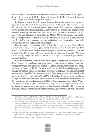 Domingo Aº López Fernández



año, recibiendo con alborozo los hermanos terceros la buena nueva17. En seguida,
el Padre Comisario de la Orden, Fray Félix Leonardo de Berja dispuso la marcha
hasta Málaga para hacerse cargo de su traslado.
      La llegada a Motril de la Soberana Reina de las Almas supuso todo un acon-
tecimiento para la ciudad. En sus anales ha quedado fijada esta efeméride que
principia a las diez de la mañana del día 24 de abril de 1747, momento en el que la
Divina Señora arriba hasta la ensenada del Varadero a bordo de una embarcación.
Fueron muchos los hermanos terceros que en este ansiado día acudieron al lugar
para recibir con alabanzas a su amantísima Madre. Momentos después, en proce-
sión, y acompañada de numerosos vecinos sería llevada hasta la casa del Licenciado
Joseph Ruiz Cubero, hermano y preclaro bienhechor de la Orden, donde habría de
permanecer hasta la terminación de su capilla.
      Fue por espacio de un año y treinta y siete días el tiempo que la Divina Madre
permaneció en ésta, su morada provisional, mientras se ultimaban los trabajos de la
fábrica. Paralelamente se fueron sucediendo gestos de amor y devoción para con
la titular. Así, el licenciado Cubero, en unión de sus hermanas Francisca y Mariana,
hacían entrega del primer vestido que luciría la Virgen18 y subvenían parte de los
gastos de la obra.
      Cercano el día de su entronización en la capilla, la imagen fue ataviada con ricas
alhajas para ser conducida primeramente hasta el convento de las Madres Nazarenas,
donde permaneció por espacio de dos días19. Definitivamente, el domingo, 2 de junio,
festividad de Pascua del Espíritu Santo, se verificaba su triunfal entrada en la iglesia de
los capuchinos hasta donde fue llevada en procesión de alabanza “con toda la solemnidad
que esta ciudad fue posible”. En un emotivo acto le fue consagrada su capilla, dedicándole
un sentido sermón el Padre Fray Manuel María de Málaga, lector actual de filosofía. A
lo largo de nueve días le fueron ofrendadas sus novenas quedando de manifiesto su
Divina Majestad mientras la imagen de la Divina Pastora permanecía en el altar Mayor
de la Iglesia. El último día, tras el ceremonial, la efigie fue sacada en procesión en unión
del Santísimo Sacramento y las insignias de San Francisco y San Fidel. De vuelta a su
Iglesia, la Soberana Reina ocuparía definitivamente y por primera vez en su historia la


       maestro Salzillo. Vid. BERNALES BALLESTEROS, J., y GARCIA DE LA CONCHA DELGADO,
       F., Imagineros andaluces de los siglos de oro, Sevilla, 1986, pp 152-154.
17
     Como bien exponen, esta Divina Princesa era “deseada con las maiores veras no solo de esta
       Venerable Orden, sino es tamvién de todos los vezinos de esta nobilíssima ciudad y lugares
       cincumbecinos, pues aun antes de darse a el publico esta Divina Señora explaiaba con sus
       grandes prodigios su misericordia divina”. Vid. Libro de Fundación de la Venerable Orden
       Tercera… Ibídem.
18
     El ajuar donado fue completo y constaba de vestido de tela blanca con flores de oro, guarda-
        piés, mantilla, manguillos y peto. Asimismo, hicieron entrega de otro traje para interior.
19
     Acontecía este hecho el día 31 de mayo de 1748.



                                               364
 