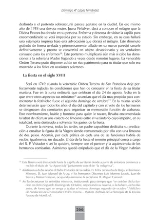 Domingo Aº López Fernández



desborda y el portento sobrenatural parece gestarse en la ciudad. En ese mismo
año de 1748 una devota mujer, Juana Peñalver, dará a conocer el milagro que la
Divina Pastora ha obrado en su persona. Enferma y deseosa de visitar la capilla para
encomendársele se verá impedida por su estado. Sin embargo, en su casa hallará
una estampita impresa bajo esta advocación que obrará el milagro. Este diminuto
grabado de forma ovalada y primorosamente tallado en su marco pareció sanarle
definitivamente y pronto se convertirá en objeto devocionario y un verdadero
consuelo para los enfermos20. Este portento multiplicará aún más si cabe las dona-
ciones a la soberana Madre llegando a veces desde remotos lugares. La venerable
Orden Tercera pudo disponer así de un rico patrimonio para su titular que solo era
mostrado a los fieles en ocasiones solemnes.

     La fiesta en el siglo XVIII

     Será en 1749 cuando la venerable Orden Tercera de San Francisco deje per-
fectamente regladas las condiciones que han de concurrir en la fiesta de su titular
mariana. Fue en la junta ordinaria que celebran el día 24 de agosto, fecha en la
que entre otros aspectos sus ministros21 acuerdan que el día mas propicio para con-
memorar la festividad fuese el segundo domingo de octubre22. En la misma sesión
determinarán que todos los años el día del capitulo y con el voto de los hermanos
se designasen dos comisarios para organizar su memorable función de alabanza.
Este nombramiento, loable y honroso para quien le tocare, llevaba encomendada
la labor de efectuar una colecta de limosnas entre el vecindario cuyo importe, en su
totalidad, sería destinado a solventar los gastos de la fiesta.
     Durante la novena, todas las tardes, un padre capuchino dedicaba su predica-
ción a ensalzar la figura de la Virgen siendo remunerado por ello con una limosna
de dos pesos. Además, por cada plática en cada una de las funciones habría de
recibir, igualmente, un ducado. El día de la fiesta el sermón principal corría a cargo
del R. P. Visitador si así lo quisiere, siempre con el parecer y la aquiescencia de los
hermanos comisarios. Asimismo quedó estipulado que el día de la Virgen habrían


20
     Esta lámina será trasladada hasta la capilla de su titular donde a partir de entonces comienza a
        recibir el título de “la Aparecida” juntamente con el de “la milagrosa”.
21
     Asistieron a dicha sesión el Padre Visitador de la orden, Fr. Félix Leonardo de Berja, el hermano
        Ministro, D. Juan Manuel de Ariza, y los hermanos Discretos Luís Moreno Jurado, Juan de
        Sierra y Mateo Compan, ocupando asimismo la secretaria D. Miguel Coronel.
22
     Así lo decretaron los referidos ministros, instituyendo para siempre que “se celebre dicha fun-
       ción en dicho Segundo Domingo de Octubre, empezando su novena, si la hubiere, ocho días
       antes, de forma que se venga a acabar el mismo domingo segundo de octubre”. Vid Libro
       de Fundación de la Venerable Orden Tercera… Ibídem. Archivo de la Parroquia de la Divina
       Pastora de Motril, s/l.



                                                 366
 