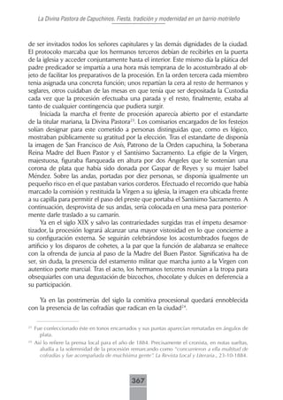 La Divina Pastora de Capuchinos. Fiesta, tradición y modernidad en un barrio motrileño



de ser invitados todos los señores capitulares y las demás dignidades de la ciudad.
El protocolo marcaba que los hermanos terceros debían de recibirles en la puerta
de la iglesia y acceder conjuntamente hasta el interior. Este mismo día la plática del
padre predicador se impartía a una hora más temprana de lo acostumbrado al ob-
jeto de facilitar los preparativos de la procesión. En la orden tercera cada miembro
tenia asignada una concreta función; unos repartían la cera al resto de hermanos y
seglares, otros cuidaban de las mesas en que tenía que ser depositada la Custodia
cada vez que la procesión efectuaba una parada y el resto, finalmente, estaba al
tanto de cualquier contingencia que pudiera surgir.
      Iniciada la marcha el frente de procesión aparecía abierto por el estandarte
de la titular mariana, la Divina Pastora23. Los comisarios encargados de los festejos
solían designar para este cometido a personas distinguidas que, como es lógico,
mostraban públicamente su gratitud por la elección. Tras el estandarte de disponía
la imagen de San Francisco de Asís, Patrono de la Orden capuchina, la Soberana
Reina Madre del Buen Pastor y el Santísimo Sacramento. La efigie de la Virgen,
majestuosa, figuraba flanqueada en altura por dos Ángeles que le sostenían una
corona de plata que había sido donada por Gaspar de Reyes y su mujer Isabel
Méndez. Sobre las andas, portadas por diez personas, se disponía igualmente un
pequeño risco en el que pastaban varios corderos. Efectuado el recorrido que había
marcado la comisión y restituida la Virgen a su iglesia, la imagen era ubicada frente
a su capilla para permitir el paso del preste que portaba el Santísimo Sacramento. A
continuación, desprovista de sus andas, sería colocada en una mesa para posterior-
mente darle traslado a su camarín.
      Ya en el siglo XIX y salvo las contrariedades surgidas tras el ímpetu desamor-
tizador, la procesión logrará alcanzar una mayor vistosidad en lo que concierne a
su configuración externa. Se seguirán celebrándose los acostumbrados fuegos de
artificio y los disparos de cohetes, a la par que la función de alabanza se enaltece
con la ofrenda de juncia al paso de la Madre del Buen Pastor. Significativa ha de
ser, sin duda, la presencia del estamento militar que marcha junto a la Virgen con
autentico porte marcial. Tras el acto, los hermanos terceros reunían a la tropa para
obsequiarles con una degustación de bizcochos, chocolate y dulces en deferencia a
su participación.

    Ya en las postrimerías del siglo la comitiva procesional quedará ennoblecida
con la presencia de las cofradías que radican en la ciudad24.

23
     Fue confeccionado éste en tonos encarnados y sus puntas aparecían rematadas en ángulos de
       plata.
24
     Así lo refiere la prensa local para el año de 1884. Precisamente el cronista, en notas sueltas,
       aludía a la solemnidad de la procesión remarcando como “concurrieron a ella multitud de
       cofradías y fue acompañada de muchísima gente”. La Revista Local y Literaria., 23-10-1884.



                                                367
 