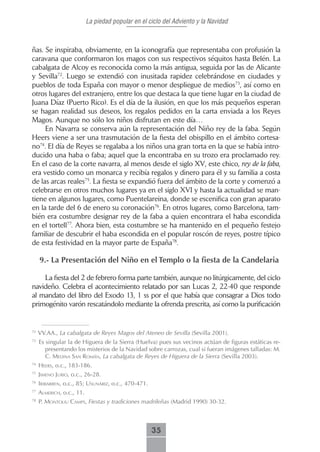 La piedad popular en el ciclo del Adviento y la Navidad



ñas. Se inspiraba, obviamente, en la iconografía que representaba con profusión la
caravana que conformaron los magos con sus respectivos séquitos hasta Belén. La
cabalgata de Alcoy es reconocida como la más antigua, seguida por las de Alicante
y Sevilla72. Luego se extendió con inusitada rapidez celebrándose en ciudades y
pueblos de toda España con mayor o menor despliegue de medios73, así como en
otros lugares del extranjero, entre los que destaca la que tiene lugar en la ciudad de
Juana Díaz (Puerto Rico). Es el día de la ilusión, en que los más pequeños esperan
se hagan realidad sus deseos, los regalos pedidos en la carta enviada a los Reyes
Magos. Aunque no sólo los niños disfrutan en este día…
     En Navarra se conserva aún la representación del Niño rey de la faba. Según
Heers viene a ser una trasmutación de la fiesta del obispillo en el ámbito cortesa-
no74. El día de Reyes se regalaba a los niños una gran torta en la que se había intro-
ducido una haba o faba; aquel que la encontraba en su trozo era proclamado rey.
En el caso de la corte navarra, al menos desde el siglo XV, este chico, rey de la faba,
era vestido como un monarca y recibía regalos y dinero para él y su familia a costa
de las arcas reales75. La fiesta se expandió fuera del ámbito de la corte y comenzó a
celebrarse en otros muchos lugares ya en el siglo XVI y hasta la actualidad se man-
tiene en algunos lugares, como Puentelareina, donde se escenifica con gran aparato
en la tarde del 6 de enero su coronación76. En otros lugares, como Barcelona, tam-
bién era costumbre designar rey de la faba a quien encontrara el haba escondida
en el tortell77. Ahora bien, esta costumbre se ha mantenido en el pequeño festejo
familiar de descubrir el haba escondida en el popular roscón de reyes, postre típico
de esta festividad en la mayor parte de España78.

     9.- La Presentación del Niño en el Templo o la fiesta de la Candelaria

    La fiesta del 2 de febrero forma parte también, aunque no litúrgicamente, del ciclo
navideño. Celebra el acontecimiento relatado por san Lucas 2, 22-40 que responde
al mandato del libro del Exodo 13, 1 ss por el que había que consagrar a Dios todo
primogénito varón rescatándolo mediante la ofrenda prescrita, así como la purificación


72
     VV.AA., La cabalgata de Reyes Magos del Ateneo de Sevilla (Sevilla 2001).
73
     Es singular la de Higuera de la Sierra (Huelva) pues sus vecinos actúan de figuras estáticas re-
        presentando los misterios de la Navidad sobre carrozas, cual si fueran imágenes talladas: M.
        C. medinA sAn román, La cabalgata de Reyes de Higuera de la Sierra (Sevilla 2003).
74
     Heers, o.c., 183-186.
75
     Jimeno Jurio, o.c., 26-28.
76
     iribArren, o.c., 85; usunáriz, o.c., 470-471.
77
     ALmericH, o.c., 11.
78
     P. montoLiu cAmPs, Fiestas y tradiciones madrileñas (Madrid 1990) 30-32.



                                                     35
 