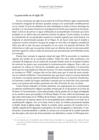 Domingo Aº López Fernández



     La procesión en el siglo XX

      En los comienzos de siglo la procesión de la Divina Pastora sigue manteniendo
la tradición arraigada de tiempos pasados aunque con sustanciales modificaciones
en su cortejo. El acto de alabanza ha sido trasladado ya hasta el tercer domingo de
octubre y se encuentra inmerso en el programa de fiestas que organiza la municipa-
lidad. Como es de prever se sigue celebrando el acostumbrado novenario que tiene
prefijado en su último día una solemne función de iglesia. Como antaño, se reitera
la contratación de un predicador experto en oratoria sagrada que suele ilustrar a la
feligresía en determinados pasajes de la Virgen. Es de hacer notar que el amplio y
espacioso recinto eclesial es incapaz de acoger en esos días a la ingente cantidad de
fieles que allí se dan cita para acompañar en sus rezos a la patrona del barrio. Por
referencias se sabe que sus puertas tenían que ser abiertas de par en par para poder
permitir seguir los cultos a todas las personas que permanecían arremolinados junto
a la entrada.
      Desde bien entrada la segunda mitad del siglo XIX la procesión se mantiene
vigente por medio de la cuestación pública. Todos los años solía nombrarse una
comisión de feligreses con la misión de recaudar fondos entre la vecindad al objeto
de subvenir los gastos que ocasionaba la conmemoración religiosa. Pese a ello, en
ocasiones, la colecta no ofrecía los resultados que todos esperaban y la procesión
tenía que ser suspendida por falta de recursos. Un claro exponente de esta situación
se constata en 190825, aunque ello no fue óbice para que el resto de actos resulta-
sen en extremo brillantes. Concretamente hay que hacer notar la novena dedicada
a la titular y la sentida oratoria del agustino Ricardo Imas en su Sermón. Finalmente,
un hermoso castillo de fuegos artificiales costeado por un particular sería quemado
junto a las puertas del templo poniendo con ello el broche de oro a la fiesta.
      Como hemos indicado, en fechas anteriores a la organización de su hermandad,
la solemne manifestación religiosa quedaba enmarcada en el día grande de la feria de
Octubre. El Ayuntamiento, como patrocinador oficial, gozaba de un lugar privilegiado
en la comitiva sacra que portaba a la Divina Madre. Es mas, todos los personajes que
días antes intervenían en la “Pública de las Fiestas” solían ser convocados en las puertas
del templo por el expreso deseo de la municipalidad para colaborar en el éxito de la
manifestación religiosa. Así, en la tarde, hacia la siete, la comitiva procesional iniciaba
el desfile desde la Iglesia titular. Abrían la marcha varios números de Guardia Civil a
caballo, seguido de los alguaciles municipales y la corte de gigantes y cabezudos. A con-
tinuación, el portaestandarte a caballo, la carroza con el escudo de la ciudad sostenido
por dos pajes y dos reyes de armas ataviados con dalmáticas y mazas. La Parroquia tam-

25
     En el referido año el periódico local Vida Nueva insertaba en sus páginas la noticia de que
       “este año no podrá celebrarse la acostumbrada procesión, por falta de fondos”. Vida Nueva.,
       10-10-1908.



                                               368
 