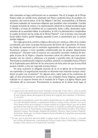 La Divina Pastora de Capuchinos. Fiesta, tradición y modernidad en un barrio motrileño



bién ostentaba un lugar preferencial con su estandarte. Tras él, la imagen de la Divina
Pastora sobre un sencillo trono adornado con flores y potentes focos de acetileno. En
ocasiones, dos nuevos pasos, el de San Miguel y San José, acompañaban a la Patrona
del barrio rodeados de numerosos feligreses que portaban velas encendidas. Cerraba
el séquito la banda de música y la representación oficial de la ciudad encabezada por
el Alcalde y el resto de miembros de su corporación. Junto a ellos, destacados repre-
sentantes de la autoridad militar, la eclesiástica, la civil y la administrativa completaban
el cuadro de honor tras las andas de la Divina Pastora26. Con el tiempo, esta marcada
faceta lúdico–festiva quedó relegada, pasando el acto a caracterizarse por su estricto
sentido religioso.
      Por regla general la comitiva religiosa discurría por céntricas calles de la ciudad,
excediendo, por tanto, la propia demarcación del barrio de Capuchinos. El itinera-
rio, fijado de antemano por la comisión organizadora solía ser alterado con cierta
frecuencia, aunque a veces quedaba condicionado por las propias disposiciones
eclesiásticas27. Durante todo el trayecto era costumbre encender multitud de ben-
galas al paso de la Virgen y disparar incesantes salvas de cohetes que eran acom-
pasadas con los vítores y alabanzas a la popular y querida reina de Capuchinos.
Terminada la manifestación religiosa el público asistente se trasladaba hasta el Paseo
de la Explanadas para disfrutar de las atracciones de feria antes de que la traca final
pusiera colofón a esta tan esperada semana festiva.
      En otras ocasiones la obligada estación de fe en la Iglesia de la Encarnación
era suprimida y la organización marcaba un itinerario mas reducido aunque coinci-
dente en parte con el anterior28. En algunos años, sobre todo en los comienzos de
siglo, el acto procesional se convertía en una verdadera fiesta religiosa, quedando
realzado en su aspecto formal con el traslado de la Virgen a la Iglesia Mayor para
ofrendarle allí su novenario. Precisamente la mudanza de la titular tenía lugar al


26
     La organización del desfile procesional reseñado corresponde al año 1916 y como se puede
       ver, la municipalidad mantiene cierta preeminencia en su disposición al encontrarse inmerso
       el acto religioso dentro del programa de fiestas de la popular feria motrileña. El Motrileño.,
       31-10-1916.
27
     La procesión acostumbrada a partir de su Iglesia dirigiéndose por la calle Vilches hasta acceder
        a la calle Hernández Velasco y continuar por Punticas, Cartuja, Cañas y Jazmín. Una vez la
        Plaza Moreu (Plaza de la Libertad), la imagen entraba en la Iglesia Mayor, para ser recibida
        por todo el clero adscrito a ella. Tras rezar una Salve se verificaba su salida por la puerta prin-
        cipal y una vez en la Plaza España se proseguía por la calle Romero Civantos, Díaz Moreu,
        Martínez Campos, Plaza Burgos, Marqués de Vistabella, Milanesa, Seijas Lozano y Trapiche.
        Finalmente, desde aquí, la comitiva trasponía hasta la Rambla de Capuchinos para proceder
        al encierro en su Iglesia.
28
     En este caso la procesión discurría desde su iglesia hasta la Plaza de la Aurora, y cruzando
       por la Plaza de Bustamante, continuaba por la Plaza Gaspar Esteva, Emilio Moré y Martínez
       Campos, hasta enlazar con el trayecto de costumbre.



                                                   369
 
