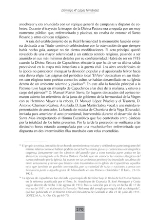 Domingo Aº López Fernández



anochecer y era anunciada con un repique general de campanas y disparos de co-
hetes. Durante el trayecto la imagen de la Divina Pastora era arropada por un muy
numeroso público que, enfervorizado y piadoso, no cesaba de entonar el Santo
Rosario y otros cánticos religiosos.
     A raíz del establecimiento de su Real Hermandad la memorable función exter-
na dedicada a su Titular continuó celebrándose con la ostentación de que siempre
había hecho gala, aunque no sin ciertas modificaciones. El acto principal quedó
revestido de una mayor solemnidad y un estricto sentido religioso, pasando a ser
asumido en sus más mínimos detalles por su confraternidad. Habrá de ser en 1935
cuando la Divina Pastora de Capuchinos efectúe la que ha de ser su última salida
procesional en la etapa más inmediata a la guerra civil. Los aires anticlericales de
la época no parecieron menguar la devoción popular y el apasionado fervor hacia
esta divina efigie. Las páginas del periódico local “El Faro” destacaban en sus titula-
res con elogioso tono poético como los cultos se habían desarrollado en su Iglesia
dentro de un ambiente solemne y piadoso29. En este año la función principal a la
Patrona tuvo lugar en el templo de Capuchinos a las diez de la mañana, y estuvo a
cargo del párroco30 D. Manuel Martín Sierra. En lugares destacados del aprisco to-
maron asiento los miembros de la junta de gobierno de la hermandad de la Virgen
con su Hermano Mayor a la cabeza, D. Manuel López Palacios y el Tesorero, D.
Antonio Chamorro Gálvez. A su lado, D. Juan Martín Sabio, vocal, y una nutrida re-
presentación de asociados. La banda de música de Churriana de la Vega (Granada),
invitada para amenizar el acto procesional, intervendría durante el desarrollo de la
Santa Misa interpretando el Himno Eucarístico que fue contestado entre cánticos
por la totalidad de los fieles presentes. Por la tarde la procesión se verificaría a las
dieciocho horas estando acompañada por una muchedumbre enfervorizada que
dispuesta en dos interminables filas marchaba con velas encendidas.


29
     El propio cronista, imbuido de un hondo sentimiento cristiano y sintiéndose parte integrante del
        mismo refería como se habían podido escuchar“las notas graves y cadenciosas de magnifica
        orquesta, juntamente con los cánticos del pueblo que a coro tomaba parte activa en las
        alabanzas consagrada a la Divina Pastora. Pueblo que sin conocer las normas litúrgicas del
        canto ordenado por la Iglesia, ha puesto en sus ardorosos pechos y ha inundado sus almas de
        tanto entusiasmo y fervor que hemos visto trasmitidos en la Iglesia de Capuchinos aquellos
        ecos que también un pueblo cosmopolita, por su variedad de razas y naciones, cuenta con
        frecuencia junto a aquella gruta de Massabielle en los Pirineos Orientales”. El Faro., 23-10-
        1935.
30
     La iglesia de capuchinos fue elevada a parroquia de término bajo el título de la Divina Pastora
       en la reforma practicada por el Ilmo. Sr. Arzobispo de Granada D. José Meseguer y Costa
       según decreto de fecha 3 de agosto de 1910. Tras su sanción por el rey en fecha de 17 de
       marzo de 1911, se elaboraría la llamada “Reforma del arreglo parroquial del arzobispado”,
       que fue publicada en el Boletín Oficial Eclesiástico de Granada el día 22 de junio de 1911.
       LOPEZ M.A., A. Op. Cit, pp 69-70.



                                                370
 