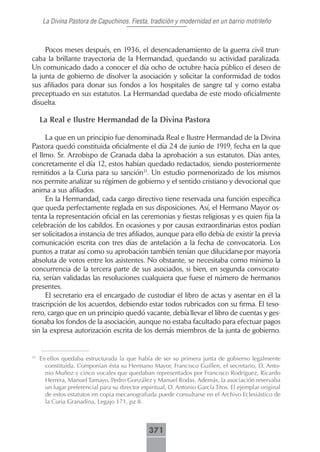La Divina Pastora de Capuchinos. Fiesta, tradición y modernidad en un barrio motrileño



     Pocos meses después, en 1936, el desencadenamiento de la guerra civil trun-
caba la brillante trayectoria de la Hermandad, quedando su actividad paralizada.
Un comunicado dado a conocer el día ocho de octubre hacía público el deseo de
la junta de gobierno de disolver la asociación y solicitar la conformidad de todos
sus afiliados para donar sus fondos a los hospitales de sangre tal y como estaba
preceptuado en sus estatutos. La Hermandad quedaba de este modo oficialmente
disuelta.

     La Real e Ilustre Hermandad de la Divina Pastora

      La que en un principio fue denominada Real e Ilustre Hermandad de la Divina
Pastora quedó constituida oficialmente el día 24 de junio de 1919, fecha en la que
el Ilmo. Sr. Arzobispo de Granada daba la aprobación a sus estatutos. Días antes,
concretamente el día 12, estos habían quedado redactados, siendo posteriormente
remitidos a la Curia para su sanción31. Un estudio pormenorizado de los mismos
nos permite analizar su régimen de gobierno y el sentido cristiano y devocional que
anima a sus afiliados.
      En la Hermandad, cada cargo directivo tiene reservada una función específica
que queda perfectamente reglada en sus disposiciones. Así, el Hermano Mayor os-
tenta la representación oficial en las ceremonias y fiestas religiosas y es quien fija la
celebración de los cabildos. En ocasiones y por causas extraordinarias estos podían
ser solicitados a instancia de tres afiliados, aunque para ello debía de existir la previa
comunicación escrita con tres días de antelación a la fecha de convocatoria. Los
puntos a tratar así como su aprobación también tenían que dilucidarse por mayoría
absoluta de votos entre los asistentes. No obstante, se necesitaba como mínimo la
concurrencia de la tercera parte de sus asociados, si bien, en segunda convocato-
ria, serían validadas las resoluciones cualquiera que fuese el número de hermanos
presentes.
      El secretario era el encargado de custodiar el libro de actas y asentar en él la
trascripción de los acuerdos, debiendo estar todos rubricados con su firma. El teso-
rero, cargo que en un principio quedó vacante, debía llevar el libro de cuentas y ges-
tionaba los fondos de la asociación, aunque no estaba facultado para efectuar pagos
sin la expresa autorización escrita de los demás miembros de la junta de gobierno.


31
     En ellos quedaba estructurada la que había de ser su primera junta de gobierno legalmente
       constituida. Componían ésta su Hermano Mayor, Francisco Guillen, el secretario, D. Anto-
       nio Muñoz y cinco vocales que quedaban representados por Francisco Rodríguez, Ricardo
       Herrera, Manuel Tamayo, Pedro González y Manuel Rodas. Además, la asociación reservaba
       un lugar preferencial para su director espiritual, D. Antonio García Titos. El ejemplar original
       de estos estatutos en copia mecanografiada puede consultarse en el Archivo Eclesiástico de
       la Curia Granadina, Legajo 171, pz 8.



                                                 371
 