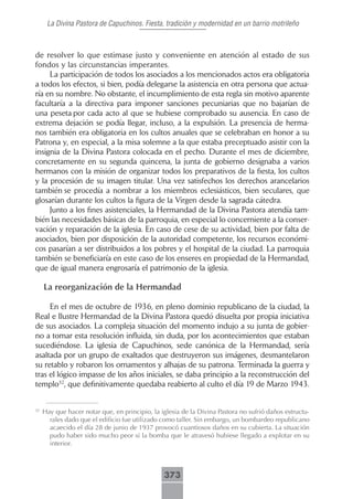 La Divina Pastora de Capuchinos. Fiesta, tradición y modernidad en un barrio motrileño



de resolver lo que estimase justo y conveniente en atención al estado de sus
fondos y las circunstancias imperantes.
     La participación de todos los asociados a los mencionados actos era obligatoria
a todos los efectos, si bien, podía delegarse la asistencia en otra persona que actua-
ría en su nombre. No obstante, el incumplimiento de esta regla sin motivo aparente
facultaría a la directiva para imponer sanciones pecuniarias que no bajarían de
una peseta por cada acto al que se hubiese comprobado su ausencia. En caso de
extrema dejación se podía llegar, incluso, a la expulsión. La presencia de herma-
nos también era obligatoria en los cultos anuales que se celebraban en honor a su
Patrona y, en especial, a la misa solemne a la que estaba preceptuado asistir con la
insignia de la Divina Pastora colocada en el pecho. Durante el mes de diciembre,
concretamente en su segunda quincena, la junta de gobierno designaba a varios
hermanos con la misión de organizar todos los preparativos de la fiesta, los cultos
y la procesión de su imagen titular. Una vez satisfechos los derechos arancelarios
también se procedía a nombrar a los miembros eclesiásticos, bien seculares, que
glosarían durante los cultos la figura de la Virgen desde la sagrada cátedra.
     Junto a los fines asistenciales, la Hermandad de la Divina Pastora atendía tam-
bién las necesidades básicas de la parroquia, en especial lo concerniente a la conser-
vación y reparación de la iglesia. En caso de cese de su actividad, bien por falta de
asociados, bien por disposición de la autoridad competente, los recursos económi-
cos pasarían a ser distribuidos a los pobres y el hospital de la ciudad. La parroquia
también se beneficiaría en este caso de los enseres en propiedad de la Hermandad,
que de igual manera engrosaría el patrimonio de la iglesia.

     La reorganización de la Hermandad

     En el mes de octubre de 1936, en pleno dominio republicano de la ciudad, la
Real e Ilustre Hermandad de la Divina Pastora quedó disuelta por propia iniciativa
de sus asociados. La compleja situación del momento indujo a su junta de gobier-
no a tomar esta resolución influida, sin duda, por los acontecimientos que estaban
sucediéndose. La iglesia de Capuchinos, sede canónica de la Hermandad, sería
asaltada por un grupo de exaltados que destruyeron sus imágenes, desmantelaron
su retablo y robaron los ornamentos y alhajas de su patrona. Terminada la guerra y
tras el lógico impasse de los años iniciales, se daba principio a la reconstrucción del
templo32, que definitivamente quedaba reabierto al culto el día 19 de Marzo 1943.


32
     Hay que hacer notar que, en principio, la iglesia de la Divina Pastora no sufrió daños estructu-
       rales dado que el edificio fue utilizado como taller. Sin embargo, un bombardeo republicano
       acaecido el día 28 de junio de 1937 provocó cuantiosos daños en su cubierta. La situación
       pudo haber sido mucho peor si la bomba que le atravesó hubiese llegado a explotar en su
       interior.



                                                373
 
