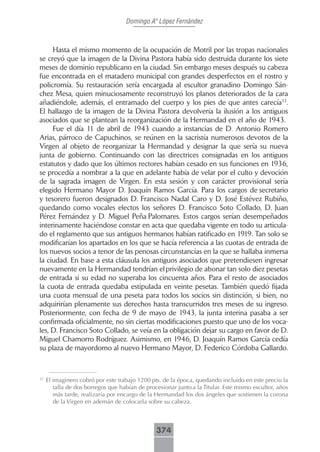 Domingo Aº López Fernández



     Hasta el mismo momento de la ocupación de Motril por las tropas nacionales
se creyó que la imagen de la Divina Pastora había sido destruida durante los siete
meses de dominio republicano en la ciudad. Sin embargo meses después su cabeza
fue encontrada en el matadero municipal con grandes desperfectos en el rostro y
policromía. Su restauración sería encargada al escultor granadino Domingo Sán-
chez Mesa, quien minuciosamente reconstruyó los planos deteriorados de la cara
añadiéndole, además, el entramado del cuerpo y los pies de que antes carecía33.
El hallazgo de la imagen de la Divina Pastora devolvería la ilusión a los antiguos
asociados que se plantean la reorganización de la Hermandad en el año de 1943.
     Fue el día 11 de abril de 1943 cuando a instancias de D. Antonio Romero
Arias, párroco de Capuchinos, se reúnen en la sacristía numerosos devotos de la
Virgen al objeto de reorganizar la Hermandad y designar la que sería su nueva
junta de gobierno. Continuando con las directrices consignadas en los antiguos
estatutos y dado que los últimos rectores habían cesado en sus funciones en 1936,
se procedía a nombrar a la que en adelante había de velar por el culto y devoción
de la sagrada imagen de Virgen. En esta sesión y con carácter provisional sería
elegido Hermano Mayor D. Joaquín Ramos García. Para los cargos de secretario
y tesorero fueron designados D. Francisco Nadal Caro y D. José Estévez Rubiño,
quedando como vocales electos los señores D. Francisco Soto Collado, D. Juan
Pérez Fernández y D. Miguel Peña Palomares. Estos cargos serían desempeñados
interinamente haciéndose constar en acta que quedaba vigente en todo su articula-
do el reglamento que sus antiguos hermanos habían ratificado en 1919. Tan solo se
modificarían los apartados en los que se hacía referencia a las cuotas de entrada de
los nuevos socios a tenor de las penosas circunstancias en la que se hallaba inmersa
la ciudad. En base a esta cláusula los antiguos asociados que pretendiesen ingresar
nuevamente en la Hermandad tendrían el privilegio de abonar tan solo diez pesetas
de entrada si su edad no superaba los cincuenta años. Para el resto de asociados
la cuota de entrada quedaba estipulada en veinte pesetas. También quedó fijada
una cuota mensual de una peseta para todos los socios sin distinción, si bien, no
adquirirían plenamente sus derechos hasta transcurridos tres meses de su ingreso.
Posteriormente, con fecha de 9 de mayo de 1943, la junta interina pasaba a ser
confirmada oficialmente, no sin ciertas modificaciones puesto que uno de los voca-
les, D. Francisco Soto Collado, se veía en la obligación dejar su cargo en favor de D.
Miguel Chamorro Rodríguez. Asimismo, en 1946, D. Joaquín Ramos García cedía
su plaza de mayordomo al nuevo Hermano Mayor, D. Federico Córdoba Gallardo.



33
     El imaginero cobró por este trabajo 1200 pts. de la época, quedando incluido en este precio la
        talla de dos borregos que habían de procesionar junto a la Titular. Este mismo escultor, años
        más tarde, realizaría por encargo de la Hermandad los dos ángeles que sostienen la corona
        de la Virgen en ademán de colocarla sobre su cabeza.



                                                374
 