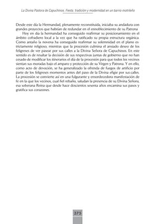 La Divina Pastora de Capuchinos. Fiesta, tradición y modernidad en un barrio motrileño



Desde este día la Hermandad, plenamente reconstituida, iniciaba su andadura con
grandes proyectos que habrían de redundar en el ennoblecimiento de su Patrona
     Hoy en día la hermandad ha conseguido reafirmar su posicionamiento en el
ámbito cofradiero local a la vez que ha ratificado su propia estructura orgánica.
Como antaño la novena ha conseguido reafirmar su solemnidad en el plano es-
trictamente religioso, mientras que la procesión culmina el ansiado deseo de los
feligreses de ver pasear por sus calles a la Divina Señora de Capuchinos. En este
sentido es de resaltar la decisión de sus respectivas juntas de gobierno que no han
cesado de modificar los itinerarios el día de la procesión para que todos los vecinos
sientan sus moradas bajo el amparo y protección de su Virgen y Patrona. Y en ello,
como acto de devoción, se ha generalizado la ofrenda de fuegos de artificio por
parte de los feligreses momentos antes del paso de la Divina efigie por sus calles.
La procesión se convierte así en una fulgurante y ensordecedora manifestación de
fe en la que los vecinos, cual fiel rebaño, saludan la presencia de su Divina Señora,
esa soberana Reina que desde hace doscientos sesenta años encamina sus pasos y
gratifica sus corazones.




                                          375
 