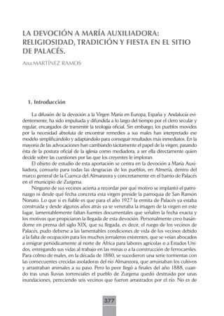 LA DEVOCIÓN A MARÍA AUXILIADORA:
RELIGIOSIDAD, TRADICIÓN Y FIESTA EN EL SITIO
DE PALACÉS.
Ana MARTÍNEZ RAMOS




  1. Introducción

      La difusión de la devoción a la Virgen María en Europa, España y Andalucía evi-
dentemente, ha sido impulsada y difundida a lo largo del tiempo por el clero secular y
regular, encargados de transmitir la teología oficial. Sin embargo, los pueblos movidos
por la necesidad absoluta de encontrar remedios a sus males han interpretado ese
modelo simplificándolo y adaptándolo para conseguir resultados más inmediatos. En la
mayoría de las advocaciones han cambiando tácitamente el papel de la virgen, pasando
ésta de la postura oficial de la iglesia como mediadora, a ser ella directamente quien
decide sobre las cuestiones por las que los creyentes le imploran.
      El objeto de estudio de esta aportación se centra en la devoción a María Auxi-
liadora, consuelo para todas las desgracias de los pueblos, en Almería, dentro del
marco general de la Cuenca del Almanzora y concretamente en el barrio de Palacés
en el municipio de Zurgena.
      Ninguno de sus vecinos acierta a recordar por qué motivo se implantó el patro-
nazgo ni desde qué fecha concreta esta virgen preside la parroquia de San Ramón
Nonato. Lo que sí es fiable es que para el año 1927 la ermita de Palacés ya estaba
construida y desde algunos años atrás ya se veneraba la imagen de la virgen en este
lugar, lamentablemente faltan fuentes documentales que señalen la fecha exacta y
los motivos que propiciaron la llegada de esta devoción. Personalmente creo basán-
dome en prensa del siglo XIX, que su llegada, es decir, el ruego de los vecinos de
Palacés, pudo deberse a las lamentables condiciones de vida de los vecinos debido
a la falta de ocupación para los muchos jornaleros existentes, que se veían abocados
a emigrar periódicamente al norte de África para labores agrícolas o a Estados Uni-
dos, entregando sus vidas al trabajo en las minas o a la construcción de ferrocarriles.
Para colmo de males, en la década de 1880, se sucedieron una serie tormentas con
las consecuentes crecidas asoladoras del río Almanzora, que arruinaban los cultivos
y arrastraban animales a su paso. Pero lo peor llegó a finales del año 1888, cuan-
do tras unas lluvias torrenciales el pueblo de Zurgena quedó destruido por unas
inundaciones, pereciendo seis vecinos que fueron arrastrados por el río. No es de



                                        377
 