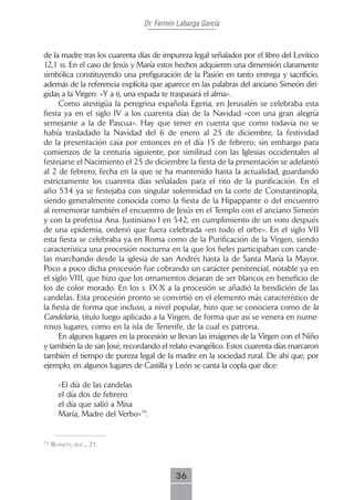 Dr. Fermín Labarga García



de la madre tras los cuarenta días de impureza legal señalados por el libro del Levítico
12,1 ss. En el caso de Jesús y María estos hechos adquieren una dimensión claramente
simbólica constituyendo una prefiguración de la Pasión en tanto entrega y sacrificio,
además de la referencia explícita que aparece en las palabras del anciano Simeón diri-
gidas a la Virgen: «Y a ti, una espada te traspasará el alma».
      Como atestigüa la peregrina española Egeria, en Jerusalén se celebraba esta
fiesta ya en el siglo IV a los cuarenta días de la Navidad «con una gran alegría
semejante a la de Pascua». Hay que tener en cuenta que como todavía no se
había trasladado la Navidad del 6 de enero al 25 de diciembre, la festividad
de la presentación caía por entonces en el día 15 de febrero; sin embargo para
comienzos de la centuria siguiente, por similitud con las Iglesias occidentales al
festejarse el Nacimiento el 25 de diciembre la fiesta de la presentación se adelantó
al 2 de febrero, fecha en la que se ha mantenido hasta la actualidad, guardando
estrictamente los cuarenta días señalados para el rito de la purificación. En el
año 534 ya se festejaba con singular solemnidad en la corte de Constantinopla,
siendo generalmente conocida como la fiesta de la Hipappante o del encuentro
al rememorar también el encuentro de Jesús en el Templo con el anciano Simeón
y con la profetisa Ana. Justiniano I en 542, en cumplimiento de un voto después
de una epidemia, ordenó que fuera celebrada «en todo el orbe». En el siglo VII
esta fiesta se celebraba ya en Roma como de la Purificación de la Virgen, siendo
característica una procesión nocturna en la que los fieles participaban con cande-
las marchando desde la iglesia de san Andrés hasta la de Santa María la Mayor.
Poco a poco dicha procesión fue cobrando un carácter penitencial, notable ya en
el siglo VIII, que hizo que los ornamentos dejaran de ser blancos en beneficio de
los de color morado. En los s. IX-X a la procesión se añadió la bendición de las
candelas. Esta procesión pronto se convirtió en el elemento más característico de
la fiesta de forma que incluso, a nivel popular, hizo que se conociera como de la
Candelaria, título luego aplicado a la Virgen, de forma que así se venera en nume-
rosos lugares, como en la isla de Tenerife, de la cual es patrona.
      En algunos lugares en la procesión se llevan las imágenes de la Virgen con el Niño
y también la de san José, recordando el relato evangélico. Estos cuarenta días marcaron
también el tiempo de pureza legal de la madre en la sociedad rural. De ahí que, por
ejemplo, en algunos lugares de Castilla y León se canta la copla que dice:

       «El día de las candelas
       el día dos de febrero
       el día que salió a Misa
       María, Madre del Verbo»79.


79
     bLAnco, o.c., 21.



                                          36
 