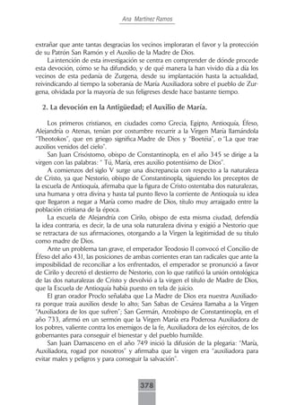 Ana Martínez Ramos



extrañar que ante tantas desgracias los vecinos imploraran el favor y la protección
de su Patrón San Ramón y el Auxilio de la Madre de Dios.
     La intención de esta investigación se centra en comprender de dónde procede
esta devoción, cómo se ha difundido, y de qué manera la han vivido día a día los
vecinos de esta pedanía de Zurgena, desde su implantación hasta la actualidad,
reivindicando al tiempo la soberanía de María Auxiliadora sobre el pueblo de Zur-
gena, olvidada por la mayoría de sus feligreses desde hace bastante tiempo.

  2. La devoción en la Antigüedad; el Auxilio de María.

     Los primeros cristianos, en ciudades como Grecia, Egipto, Antioquía, Éfeso,
Alejandría o Atenas, tenían por costumbre recurrir a la Virgen María llamándola
“Theotokos”, que en griego significa Madre de Dios y “Boetéia”, o “La que trae
auxilios venidos del cielo”.
     San Juan Crisóstomo, obispo de Constantinopla, en el año 345 se dirige a la
virgen con las palabras: “ Tú, María, eres auxilio potentísimo de Dios”.
     A comienzos del siglo V surge una discrepancia con respecto a la naturaleza
de Cristo, ya que Nestorio, obispo de Constantinopla, siguiendo los preceptos de
la escuela de Antioquía, afirmaba que la figura de Cristo ostentaba dos naturalezas,
una humana y otra divina y hasta tal punto llevo la corriente de Antioquía su idea
que llegaron a negar a María como madre de Dios, título muy arraigado entre la
población cristiana de la época.
     La escuela de Alejandría con Cirilo, obispo de esta misma ciudad, defendía
la idea contraria, es decir, la de una sola naturaleza divina y exigió a Nestorio que
se retractara de sus afirmaciones, otorgando a la Virgen la legitimidad de su título
como madre de Dios.
     Ante un problema tan grave, el emperador Teodosio II convocó el Concilio de
Éfeso del año 431, las posiciones de ambas corrientes eran tan radicales que ante la
imposibilidad de reconciliar a los enfrentados, el emperador se pronunció a favor
de Cirilo y decretó el destierro de Nestorio, con lo que ratificó la unión ontológica
de las dos naturalezas de Cristo y devolvió a la virgen el título de Madre de Dios,
que la Escuela de Antioquía había puesto en tela de juicio.
     El gran orador Proclo señalaba que La Madre de Dios era nuestra Auxiliado-
ra porque traía auxilios desde lo alto; San Sabas de Cesárea llamaba a la Virgen
“Auxiliadora de los que sufren”; San Germán, Arzobispo de Constantinopla, en el
año 733, afirmó en un sermón que la Virgen María era Poderosa Auxiliadora de
los pobres, valiente contra los enemigos de la fe, Auxiliadora de los ejércitos, de los
gobernantes para conseguir el bienestar y del pueblo humilde.
     San Juan Damasceno en el año 749 inició la difusión de la plegaria: “María,
Auxiliadora, rogad por nosotros” y afirmaba que la virgen era “auxiliadora para
evitar males y peligros y para conseguir la salvación”.



                                        378
 