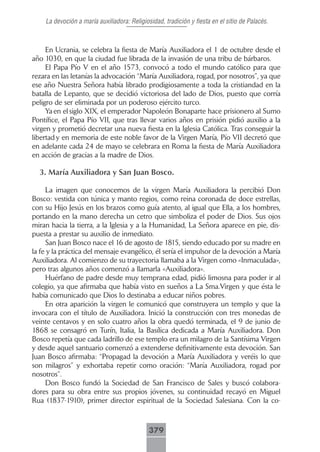 La devoción a maría auxiliadora: Religiosidad, tradición y fiesta en el sitio de Palacés.



     En Ucrania, se celebra la fiesta de María Auxiliadora el 1 de octubre desde el
año 1030, en que la ciudad fue librada de la invasión de una tribu de bárbaros.
     El Papa Pío V en el año 1573, convocó a todo el mundo católico para que
rezara en las letanías la advocación “María Auxiliadora, rogad, por nosotros”, ya que
ese año Nuestra Señora había librado prodigiosamente a toda la cristiandad en la
batalla de Lepanto, que se decidió victoriosa del lado de Dios, puesto que corría
peligro de ser eliminada por un poderoso ejército turco.
     Ya en el siglo XIX, el emperador Napoleón Bonaparte hace prisionero al Sumo
Pontífice, el Papa Pío VII, que tras llevar varios años en prisión pidió auxilio a la
virgen y prometió decretar una nueva fiesta en la Iglesia Católica. Tras conseguir la
libertad y en memoria de este noble favor de la Virgen María, Pío VII decretó que
en adelante cada 24 de mayo se celebrara en Roma la fiesta de María Auxiliadora
en acción de gracias a la madre de Dios.

  3. María Auxiliadora y San Juan Bosco.

     La imagen que conocemos de la virgen María Auxiliadora la percibió Don
Bosco: vestida con túnica y manto regios, como reina coronada de doce estrellas,
con su Hijo Jesús en los brazos como guía atento, al igual que Ella, a los hombres,
portando en la mano derecha un cetro que simboliza el poder de Dios. Sus ojos
miran hacia la tierra, a la Iglesia y a la Humanidad, La Señora aparece en pie, dis-
puesta a prestar su auxilio de inmediato.
     San Juan Bosco nace el 16 de agosto de 1815, siendo educado por su madre en
la fe y la práctica del mensaje evangélico, él sería el impulsor de la devoción a María
Auxiliadora. Al comienzo de su trayectoria llamaba a la Virgen como «Inmaculada»,
pero tras algunos años comenzó a llamarla «Auxiliadora».
     Huérfano de padre desde muy temprana edad, pidió limosna para poder ir al
colegio, ya que afirmaba que había visto en sueños a La Sma.Virgen y que ésta le
había comunicado que Dios lo destinaba a educar niños pobres.
     En otra aparición la virgen le comunicó que construyera un templo y que la
invocara con el título de Auxiliadora. Inició la construcción con tres monedas de
veinte centavos y en solo cuatro años la obra quedó terminada, el 9 de junio de
1868 se consagró en Turín, Italia, la Basílica dedicada a María Auxiliadora. Don
Bosco repetía que cada ladrillo de ese templo era un milagro de la Santísima Virgen
y desde aquel santuario comenzó a extenderse definitivamente esta devoción. San
Juan Bosco afirmaba: “Propagad la devoción a María Auxiliadora y veréis lo que
son milagros” y exhortaba repetir como oración: “María Auxiliadora, rogad por
nosotros”.
     Don Bosco fundó la Sociedad de San Francisco de Sales y buscó colabora-
dores para su obra entre sus propios jóvenes, su continuidad recayó en Miguel
Rua (1837-1910), primer director espiritual de la Sociedad Salesiana. Con la co-



                                             379
 