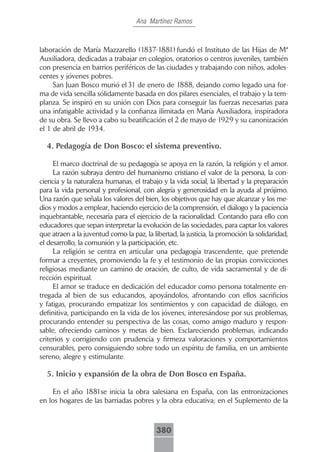 Ana Martínez Ramos



laboración de María Mazzarello (1837-1881) fundó el Instituto de las Hijas de Mª
Auxiliadora, dedicadas a trabajar en colegios, oratorios o centros juveniles, también
con presencia en barrios periféricos de las ciudades y trabajando con niños, adoles-
centes y jóvenes pobres.
     San Juan Bosco murió el 31 de enero de 1888, dejando como legado una for-
ma de vida sencilla sólidamente basada en dos pilares esenciales, el trabajo y la tem-
planza. Se inspiró en su unión con Dios para conseguir las fuerzas necesarias para
una infatigable actividad y la confianza ilimitada en María Auxiliadora, inspiradora
de su obra. Se llevo a cabo su beatificación el 2 de mayo de 1929 y su canonización
el 1 de abril de 1934.

  4. Pedagogía de Don Bosco: el sistema preventivo.

     El marco doctrinal de su pedagogía se apoya en la razón, la religión y el amor.
     La razón subraya dentro del humanismo cristiano el valor de la persona, la con-
ciencia y la naturaleza humanas, el trabajo y la vida social, la libertad y la preparación
para la vida personal y profesional, con alegría y generosidad en la ayuda al prójimo.
Una razón que señala los valores del bien, los objetivos que hay que alcanzar y los me-
dios y modos a emplear, haciendo ejercicio de la comprensión, el diálogo y la paciencia
inquebrantable, necesaria para el ejercicio de la racionalidad. Contando para ello con
educadores que sepan interpretar la evolución de las sociedades, para captar los valores
que atraen a la juventud como la paz, la libertad, la justicia, la promoción la solidaridad,
el desarrollo, la comunión y la participación, etc.
     La religión se centra en articular una pedagogía trascendente, que pretende
formar a creyentes, promoviendo la fe y el testimonio de las propias convicciones
religiosas mediante un camino de oración, de culto, de vida sacramental y de di-
rección espiritual.
     El amor se traduce en dedicación del educador como persona totalmente en-
tregada al bien de sus educandos, apoyándolos, afrontando con ellos sacrificios
y fatigas, procurando empatizar los sentimientos y con capacidad de diálogo, en
definitiva, participando en la vida de los jóvenes, interesándose por sus problemas,
procurando entender su perspectiva de las cosas, como amigo maduro y respon-
sable, ofreciendo caminos y metas de bien. Esclareciendo problemas, indicando
criterios y corrigiendo con prudencia y firmeza valoraciones y comportamientos
censurables, pero consiguiendo sobre todo un espíritu de familia, en un ambiente
sereno, alegre y estimulante.

  5. Inicio y expansión de la obra de Don Bosco en España.

    En el año 1881se inicia la obra salesiana en España, con las entronizaciones
en los hogares de las barriadas pobres y la obra educativa; en el Suplemento de la



                                           380
 