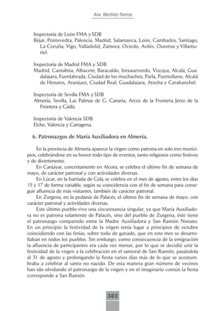 Ana Martínez Ramos



   Inspectoría de León FMA y SDB
   Béjar, Pontevedra, Palencia, Madrid, Salamanca, León, Cambados, Santiago,
      La Coruña, Vigo, Valladolid, Zamora, Oviedo, Avilés, Ourense y Villamu-
      riel.

   Inspectoría de Madrid FMA y SDB
   Madrid, Cantabria, Albacete, Baracaldo, Intxaurrondo, Vizcaya, Alcalá, Gua-
      dalajara, Fuenlabrada, Ciudad de los muchachos, Parla, Puertollano, Alcalá
      de Henares, Aranjuez, Ciudad Real, Guadalajara, Atocha y Carabanchel.

   Inspectoría de Sevilla FMA y SDB
   Almería, Sevilla, Las Palmas de G. Canaria, Arcos de la Frontera, Jerez de la
      Frontera y Cádiz.

   Inspectoría de Valencia SDB
   Elche, Valencia y Cartagena.

  6. Patronazgos de María Auxiliadora en Almería.

     En la provincia de Almería aparece la virgen como patrona en solo tres munici-
pios, celebrándose en su honor todo tipo de eventos, tanto religiosos como festivos
y de divertimento.
     En Canjáyar, concretamente en Alcora, se celebra el último fin de semana de
mayo, de carácter patronal y con actividades diversas.
     En Lúcar, en la barriada de Cela, se celebra en el mes de agosto, entre los días
15 y 17 de forma variable, según su coincidencia con el fin de semana para conse-
guir afluencia de más visitantes, también de carácter patronal.
     En Zurgena, en la pedanía de Palacés, el último fin de semana de mayo, con
carácter patronal y actividades diversas.
     Este último pueblo vive una circunstancia singular, ya que María Auxiliado-
ra no es patrona solamente de Palacés, sino del pueblo de Zurgena, éste tiene
el patronazgo compartido entre la Madre Auxiliadora y San Ramón Nonato.
En un principio la festividad de la virgen tenía lugar a principios de octubre
coincidiendo con las ferias, sobre todo de ganado, que en este mes se desarro-
llaban en todos los pueblos. Sin embargo, como consecuencia de la emigración
la afluencia de participantes era cada vez menor, por lo que se decidió unir la
festividad de la virgen a la celebración en el santoral de San Ramón, pasándola
al 31 de agosto y prolongando la fiesta varios días más de lo que se acostum-
braba a celebrar al santo no nacido. De esta manera gran número de vecinos
han ido olvidando el patronazgo de la virgen y en el imaginario común la fiesta
corresponde a San Ramón.



                                        382
 