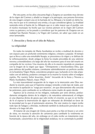 La devoción a maría auxiliadora: Religiosidad, tradición y fiesta en el sitio de Palacés.



      Por otra parte, en los años cincuenta llegó a Zurgena un sacerdote muy devoto
de la virgen del Carmen y añadió su imagen a la parroquia, una persona fervorosa
de esta imagen compró una en la barriada de La Alfoquía y la instaló en dicho ba-
rrio, tras lo que se le construyó una ermita, a la que consideran iglesia. La rivalidad
sostenida entre el barrio de La Alfoquía que es si cabe mayor que el pueblo, con
el núcleo municipal, ha hecho que sus vecinos piensen en la virgen del Carmen
como su patrona y se ha pasado a considerar que los patrones de Zurgena son en
realidad San Ramón Nonato y la Virgen del Carmen, sin saber que están en un
error lamentable.

  7. Devoción y fiesta en el sitio de Palacés.

  La religiosidad

     En todos los templos de María Auxiliadora se recibe a multitud de devotos y
son espacio para un profundo sentimiento religioso, cristiano y popular. Al tiempo
que se lleva a cabo una entrañable liturgia, se procesiona a la virgen y se disfruta de
la verbena posterior, desde antiguo la fiesta ha estado precedida de una solemne
novena y extendiéndose a lo largo del año las reuniones para el rezo del rosario en
compañía de los vecinos. Una muestra de ello es la oración repartida en estampas
con la imagen de la virgen que sigue: “Omnipotente y misericordioso Dios, que
para defensa del pueblo cristiano, constituiste admirablemente un perfecto auxilio
en la beatísima Virgen María; concédenos propicio que, luchando en la vida ampa-
rados con tal defensa, podamos conseguir en la muerte la victoria sobre el maligno
espíritu. Por nuestro Señor Jesucristo, Amén” (recuerdo de la fiesta y Novena a
María Auxiliadora. Palacés, mayo 1962).
     La más trascendental ocupación de la virgen es la intercesión ante Dios me-
diante la oración, para que el Supremo otorgue remedio a todo tipo de males, por
ese motivo la apelación es “ruega por nosotros”, sin que directamente ella conceda
las peticiones, pero confiando en su influencia como madre de quien decide.
     Aparece así la creencia en los milagros, realizados por seres divinos, profun-
damente arraigados dentro de la religión y de naturaleza sobrenatural, el milagro
es una dispensa divina de gracia que solo recibe el creyente, ya que es un hecho
de fe el esperar la intervención de algún ser rebosante de divinidad en favor de
la necesidad por la que el peticionario atraviesa. Por este motivo la virgen recibe
todo tipo de halagos y ofrendas, recibiendo también la dedicación personal de sus
devotos a lo largo del año.
     Al tratarse de una imagen de Gloria, pues porta a su hijo en brazos y un cetro
de reina, no necesita la atención de camareras para cambiarle la vestimenta en
función de la época del año, sin embargo en el culto recibe un tratamiento muy
humanizado, característico de la religiosidad andaluza; no se contempla la posibili-



                                             383
 