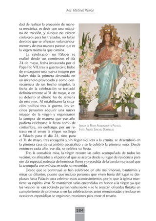 Ana Martínez Ramos



dad de realizar la procesión de mane-
ra mecánica, es decir con una máqui-
na de tracción, y aunque no existen
costaleros para los traslados, no faltan
devotos que se ofrezcan voluntariosa-
mente y de esta manera parece que es
la virgen misma la que camina.
     La celebración en Palacés se
realizó desde sus comienzos el día
24 de mayo, fecha instaurada por el
Papa Pío VII, tras la guerra civil, hubo
de encargarse una nueva imagen por
haber sido la primera destruida en
un incendio provocado y como con-
secuencia de un hecho singular, la
fecha de la celebración se trasladó
definitivamente al 31 de mayo, o en
su defecto al último fin de semana
de este mes. Al estabilizarse la situa-
ción política tras la guerra, los ve-
cinos pensaron adquirir una nueva
imagen de la virgen y organizaron
la compra de manera que ese año
pudiera celebrarse la fiesta como de
costumbre, sin embargo, por un re- imAgen de mAríA AuxiliAdorA en pAlAcés.
                                          foto: Andrés sánchez domínguez
traso en el envío la virgen no llegó
a Palacés para el día 24, sino para
el 31 de mayo, tras recogerla y sin llegar siquiera a la ermita, se desembaló en
la primera casa de su ámbito geográfico y se le celebró la primera misa. Desde
entonces cada año, ese día, se celebra su fiesta.
     Tras la consabida misa, la virgen recorre las calles acompañada de todos los
vecinos, los afincados y el personal que se acerca desde su lugar de residencia para
ese día especial, rodeada de hermosas flores y precedida de la banda municipal que
la acompaña con música en todo su recorrido.
     Desde que se construyó se han celebrado en ella matrimonios, bautismos y
misas de difuntos, puesto que incluso personas que viven fuera del lugar se des-
plazan hasta Palacés para celebrar estos acontecimientos, por lo que la iglesia man-
tiene su espíritu vivo. Se mantienen velas encendidas en honor a la virgen ya que
los vecinos se van rotando permanentemente y se le realizan ofrendas florales en
cumplimiento de promesas o en las celebraciones antes mencionadas e incluso en
ocasiones esporádicas se organizan reuniones para rezar el rosario.



                                       384
 