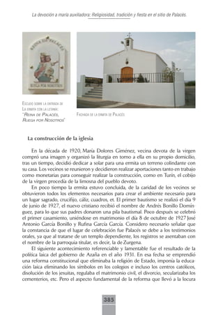 La devoción a maría auxiliadora: Religiosidad, tradición y fiesta en el sitio de Palacés.




escudo sobre lA entrAdA de
lA ermitA con lA letAníA:
“reiNa de palacés,            fAchAdA de lA ermitA de pAlAcés
ruega por Nosotros”



   La construcción de la iglesia

     En la década de 1920, María Dolores Giménez, vecina devota de la virgen
compró una imagen y organizó la liturgia en torno a ella en su propio domicilio,
tras un tiempo, decidió dedicar a solar para una ermita un terreno colindante con
su casa. Los vecinos se reunieron y decidieron realizar aportaciones tanto en trabajo
como monetarias para conseguir realizar la construcción, como en Turín, el cobijo
de la virgen procedía de la limosna del pueblo devoto.
     En poco tiempo la ermita estuvo concluida, de la caridad de los vecinos se
obtuvieron todos los elementos necesarios para crear el ambiente necesario para
un lugar sagrado, crucifijo, cáliz, cuadros, et. El primer bautismo se realizó el día 9
de junio de 1927, el nuevo cristiano recibió el nombre de Andrés Bonillo Domín-
guez, para lo que sus padres donaron una pila bautismal. Poco después se celebró
el primer casamiento, uniéndose en matrimonio el día 8 de octubre de 1927 José
Antonio García Bonillo y Rufina García García. Considero necesario señalar que
la constancia de que el lugar de celebración fue Palacés se debe a los testimonios
orales, ya que al tratarse de un templo dependiente, los registros se asentaban con
el nombre de la parroquia titular, es decir, la de Zurgena.
     El siguiente acontecimiento referenciable y lamentable fue el resultado de la
política laica del gobierno de Azaña en el año 1931. En esa fecha se emprendió
una reforma constitucional que eliminaba la religión de Estado, imponía la educa-
ción laica eliminando los símbolos en los colegios e incluso los centros católicos,
disolución de los jesuitas, regulaba el matrimonio civil, el divorcio, secularizaba los
cementerios, etc. Pero el aspecto fundamental de la reforma que llevó a la locura



                                               385
 