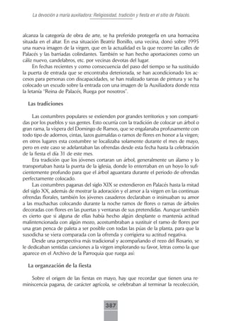 La devoción a maría auxiliadora: Religiosidad, tradición y fiesta en el sitio de Palacés.



alcanza la categoría de obra de arte, se ha preferido protegerla en una hornacina
situada en el altar. En esa situación Beatriz Bonillo, una vecina, donó sobre 1995
una nueva imagen de la virgen, que en la actualidad es la que recorre las calles de
Palacés y las barriadas colindantes. También se han hecho aportaciones como un
cáliz nuevo, candelabros, etc. por vecinas devotas del lugar.
     En fechas recientes y como consecuencia del paso del tiempo se ha sustituido
la puerta de entrada que se encontraba deteriorada, se han acondicionado los ac-
cesos para personas con discapacidades, se han realizado tareas de pintura y se ha
colocado un escudo sobre la entrada con una imagen de la Auxiliadora donde reza
la letanía “Reina de Palacés, Ruega por nosotros”.

  Las tradiciones

     Las costumbres populares se extienden por grandes territorios y son comparti-
das por los pueblos y sus gentes. Esto ocurría con la tradición de colocar un árbol o
gran rama, la víspera del Domingo de Ramos, que se engalanaba profusamente con
todo tipo de adornos, cintas, lazos guirnaldas o ramos de flores en honor a la virgen;
en otros lugares esta costumbre se localizaba solamente durante el mes de mayo,
pero en este caso se adelantaban las ofrendas desde esta fecha hasta la celebración
de la fiesta el día 31 de este mes.
     Era tradición que los jóvenes cortaran un árbol, generalmente un álamo y lo
transportaban hasta la puerta de la iglesia, donde lo enterraban en un hoyo lo sufi-
cientemente profundo para que el árbol aguantara durante el periodo de ofrendas
perfectamente colocado.
     Las costumbres paganas del siglo XIX se extendieron en Palacés hasta la mitad
del siglo XX, además de mostrar la adoración y el amor a la virgen en las continuas
ofrendas florales, también los jóvenes casaderos declaraban o insinuaban su amor
a las muchachas colocando durante la noche ramos de flores o ramas de árboles
decoradas con flores en las puertas y ventanas de sus pretendidas. Aunque también
es cierto que si alguna de ellas había hecho algún desplante o mantenía actitud
malintencionada con algún mozo, acostumbraban a sustituir el ramo de flores por
una gran penca de paleta a ser posible con todas las púas de la planta, para que la
susodicha se viera comparada con la ofrenda y corrigiera su actitud negativa.
     Desde una perspectiva más tradicional y acompañando el rezo del Rosario, se
le dedicaban sentidas canciones a la virgen implorando su favor, letras como la que
aparece en el Archivo de la Parroquia que ruega así:

  La organzación de la fiesta

    Sobre el origen de las fiestas en mayo, hay que recordar que tienen una re-
miniscencia pagana, de carácter agrícola, se celebraban al terminar la recolección,



                                             387
 