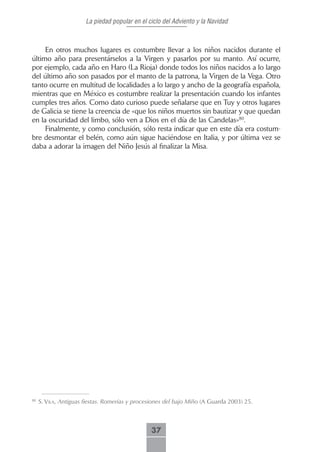 La piedad popular en el ciclo del Adviento y la Navidad



     En otros muchos lugares es costumbre llevar a los niños nacidos durante el
último año para presentárselos a la Virgen y pasarlos por su manto. Así ocurre,
por ejemplo, cada año en Haro (La Rioja) donde todos los niños nacidos a lo largo
del último año son pasados por el manto de la patrona, la Virgen de la Vega. Otro
tanto ocurre en multitud de localidades a lo largo y ancho de la geografía española,
mientras que en México es costumbre realizar la presentación cuando los infantes
cumples tres años. Como dato curioso puede señalarse que en Tuy y otros lugares
de Galicia se tiene la creencia de «que los niños muertos sin bautizar y que quedan
en la oscuridad del limbo, sólo ven a Dios en el día de las Candelas»80.
     Finalmente, y como conclusión, sólo resta indicar que en este día era costum-
bre desmontar el belén, como aún sigue haciéndose en Italia, y por última vez se
daba a adorar la imagen del Niño Jesús al finalizar la Misa.




80
     S. ViLA, Antiguas fiestas. Romerías y procesiones del bajo Miño (A Guarda 2003) 25.



                                                37
 