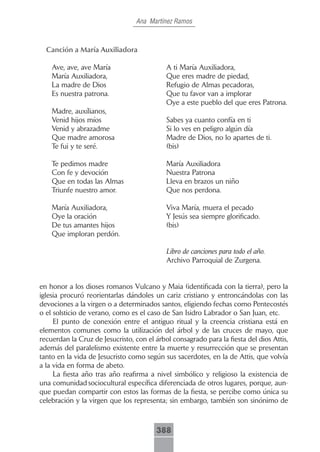 Ana Martínez Ramos



  Canción.a.María.Auxiliadora

    Ave, ave, ave María                     A ti María Auxiliadora,
    María Auxiliadora,                      Que eres madre de piedad,
    La madre de Dios                        Refugio de Almas pecadoras,
    Es nuestra patrona.                     Que tu favor van a implorar
                                            Oye a este pueblo del que eres Patrona.
    Madre, auxílianos,
    Venid hijos míos                        Sabes ya cuanto confía en ti
    Venid y abrazadme                       Si lo ves en peligro algún día
    Que madre amorosa                       Madre de Dios, no lo apartes de ti.
    Te fui y te seré.                       (bis)

    Te pedimos madre                        María Auxiliadora
    Con fe y devoción                       Nuestra Patrona
    Que en todas las Almas                  Lleva en brazos un niño
    Triunfe nuestro amor.                   Que nos perdona.

    María Auxiliadora,                      Viva María, muera el pecado
    Oye la oración                          Y Jesús sea siempre glorificado.
    De tus amantes hijos                    (bis)
    Que imploran perdón.

                                            Libro de canciones para todo el año.
                                            Archivo Parroquial de Zurgena.


en honor a los dioses romanos Vulcano y Maia (identificada con la tierra), pero la
iglesia procuró reorientarlas dándoles un cariz cristiano y entroncándolas con las
devociones a la virgen o a determinados santos, eligiendo fechas como Pentecostés
o el solsticio de verano, como es el caso de San Isidro Labrador o San Juan, etc.
     El punto de conexión entre el antiguo ritual y la creencia cristiana está en
elementos comunes como la utilización del árbol y de las cruces de mayo, que
recuerdan la Cruz de Jesucristo, con el árbol consagrado para la fiesta del dios Attis,
además del paralelismo existente entre la muerte y resurrección que se presentan
tanto en la vida de Jesucristo como según sus sacerdotes, en la de Attis, que volvía
a la vida en forma de abeto.
     La fiesta año tras año reafirma a nivel simbólico y religioso la existencia de
una comunidad sociocultural específica diferenciada de otros lugares, porque, aun-
que puedan compartir con estos las formas de la fiesta, se percibe como única su
celebración y la virgen que los representa; sin embargo, también son sinónimo de



                                        388
 