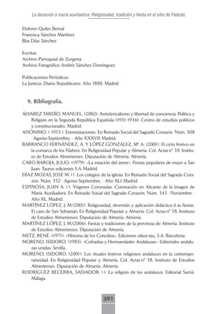 La devoción a maría auxiliadora: Religiosidad, tradición y fiesta en el sitio de Palacés.

Dolores Quiles Bernal
Francisca Sánchez Martínez
Blas Díaz Sánchez

Escritas:
Archivo Parroquial de Zurgena.
Archivo Fotográfico Andrés Sánchez Domínguez

Publicaciones Periódicas:
La Justicia. Diario Republicano. Año 1888. Madrid


  9. Bibliografía.

ÁLVAREZ TARDÍO, MANUEL. (2002). Anticlericalismo y libertad de conciencia. Política y
    Religión en la Segunda República Española (1931-1936). Centro de estudios políticos
    y constitucionales. Madrid.
ANÓNIMO. ( 1953 ). Entronizaciones. En Reinado Social del Sagrado Corazón. Núm. 308
    - Agosto-Septiembre, - Año XXXVII. Madrid.
BARRANCO FERNÁNDEZ, A. Y LÓPEZ GONZÁLEZ, Mª A. (2001). El ciclo festivo en
    la comarca de los Filabres. En Religiosidad Popular y Almería. Col. Actas nº 38. Institu-
    to de Estudios Almerienses. Diputación de Almería. Almería.
CARO BAROJA, JULIO. (1979): «La estación del amor». Fiestas populares de mayo a San
    Juan. Taurus ediciones S.A. Madrid.
DÍAZ MOZAS, JOSÉ M. ( ). Los colegios de la iglesia. En Reinado Social del Sagrado Cora-
    zón. Núm. 352 - Agosto-Septiembre, - Año XLI. Madrid.
ESPINOSA, JUAN A. ( ). Vírgenes Coronadas. Coronación en Alicante de la imagen de
    María Auxiliadora. En Reinado Social del Sagrado Corazón. Núm. 343 - Noviembre -
    Año XL. Madrid.
MARTÍNEZ LÓPEZ, J. M.(2001). Religiosidad, diversión y aplicación didáctica d as fiestas.
    El caso de San Sebastián. En Religiosidad Popular y Almería. Col. Actas nº 38. Instituto
    de Estudios Almerienses. Diputación de Almería. Almería.
MARTÍNEZ LÓPEZ, J. M.(2006). Fiestas y tradiciones de la provincia de Almería. Instituto
    de Estudios Almerienses. Diputación de Almería.
METZ, RENÉ. (1971). «Historia de los Concilios». Ediciones oikos-tau, S.A. Barcelona.
MORENO, ISIDORO. (1985). «Cofradías y Hermandades Andaluzas». Editoriales andalu-
    zas unidas. Sevilla.
MORENO, ISIDORO. (2001). Los rituales festivos religiosos andaluces en la contempo-
    raneidad. En Religiosidad Popular y Almería. Col. Actas nº 38. Instituto de Estudios
    Almerienses. Diputación de Almería. Almería.
RODRIGUEZ BECERRA, SALVADOR. ( ). La religión de los andaluces. Editorial Sarriá.
    Málaga.



                                              391
 