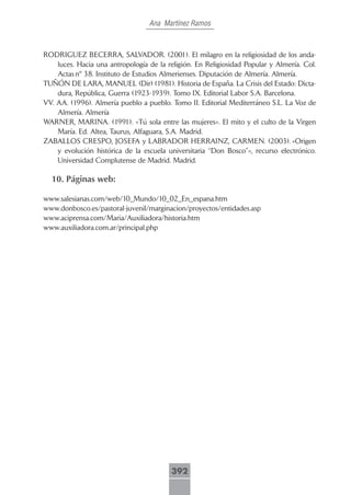 Ana Martínez Ramos



RODRIGUEZ BECERRA, SALVADOR. (2001). El milagro en la religiosidad de los anda-
    luces. Hacia una antropología de la religión. En Religiosidad Popular y Almería. Col.
    Actas nº 38. Instituto de Estudios Almerienses. Diputación de Almería. Almería.
TUÑÓN DE LARA, MANUEL (Dir) (1981). Historia de España. La Crisis del Estado: Dicta-
    dura, República, Guerra (1923-1939). Tomo IX. Editorial Labor S.A. Barcelona.
VV. AA. (1996). Almería pueblo a pueblo. Tomo II. Editorial Mediterráneo S.L. La Voz de
    Almería. Almería
WARNER, MARINA. (1991). «Tú sola entre las mujeres». El mito y el culto de la Virgen
    María. Ed. Altea, Taurus, Alfaguara, S.A. Madrid.
ZABALLOS CRESPO, JOSEFA y LABRADOR HERRAINZ, CARMEN. (2003). «Origen
    y evolución histórica de la escuela universitaria “Don Bosco”», recurso electrónico.
    Universidad Complutense de Madrid. Madrid.

  10. Páginas web:

www.salesianas.com/web/10_Mundo/10_02_En_espana.htm
www.donbosco.es/pastoral-juvenil/marginacion/proyectos/entidades.asp
www.aciprensa.com/Maria/Auxiliadora/historia.htm
www.auxiliadora.com.ar/principal.php




                                         392
 