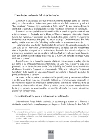 Pilar Pérez Camarero



     El contexto: un barrio del viejo Santander

     Santander es una ciudad que sus propios habitantes refieren como de “aparien-
cias”; en palabras de un informante perteneciente a la Peña recreativa y cultural
“Los vividores”: “porque ricos, quitando a Botín, nada”2. Es un espacio donde la
identidad se camufla y el escaparate esconde realidades complejas en claroscuro.
     Interesada en conocer la identidad devocional local me dicen que las advocaciones
más importantes en Santander son la Virgen del Carmen “con gran diferencia”, Nuestra
Señora Bien Aparecida, y comentan que la piedad a los Santos Emeterio y Celedonio se
intentó rescatar hace unos años pero “no hay ni estampa”. De la devoción a San Pedro
no hay noticia, a no ser en la Calle Alta y es ahí en donde se centra este estudio.
     Tratamos sobre una fiesta y la identidad de un barrio de Santander, una calle, la
Alta, cuna de los “mareantes”, de intensa tradición y castigada por una modernidad
donde la palabra marginal es un eufemismo. Santander fue una ciudad pobre de
marineros y jornaleros. Así, en un plano del siglo XVI, se ve el aspecto de la pobla-
ción con el mar extendiéndose muy cerca de la Calle Alta, llamada entonces “Calle
de fuera la puerta”3.
     Los referentes de la devoción popular y la fiesta nos acercan a la vida y el sentir
del barrio y su enraizada tradición intemporal. La Calle Alta, es una vía larga que,
partiendo de las inmediaciones de la Calle Isabel II y la Catedral, se extiende hasta
el Mercado de México. Encontré en el verano de 1996, una celebración “la fiesta de
San Pedro”. Este evento es una manifestación de cultura y devoción popular, de
pervivencia frente al cambio.
     A través de la experiencia de observación participante y rastreo en archivos
y en literatura local, pude ver el sentido del festejo, profundamente enraizado en
el sentimiento local y las tradiciones santanderinas, también la continuidad de los
arquetipos y las manifestaciones cíclicas y míticas que se expresan a través de esta
fiesta, y, el proceso de una identidad en cambio, afectada por nuevas situaciones
que la van construyendo.

     Delimitación de la zona e informantes cualificados

    Sobre el túnel Pasaje de Peña subiendo las escaleras que acaban en la Plaza de la
Audiencia, se celebraba la verbena que ponía punto final a la fiesta de San Pedro. El


2
    “La señora de Don Venancio Liencres era uno de los ejemplares más netos de las Mucibarrenas
       santanderinas de entonces. Hocico de asco, mirada altiva, cuatro monosílabos entre dientes,
       mucho lujo en la calle, percal de a tres reales en la casa, mala letra y ni pizca de ortografía”.
       (Pereda 1991, 201)
3
    En esta nomenclatura aparece ya la idea de frontera que analizaremos más adelante en la iden-
       tidad de la calle.



                                                  394
 