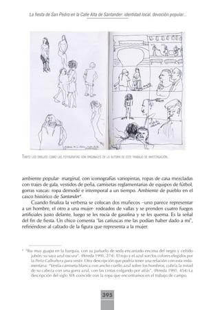 La fiesta de San Pedro en la Calle Alta de Santander: identidad local, devoción popular...




tAnto los dibujos como lAs fotogrAfíAs son originAles de lA AutorA de este trAbAjo de inVestigAción.



ambiente popular- marginal, con iconografías variopintas, ropas de casa mezcladas
con trajes de gala, vestidos de peña, camisetas reglamentarias de equipos de fútbol,
gorras vascas: ropa demodé e intemporal a un tiempo. Ambiente de pueblo en el
casco histórico de Santander4.
      Cuando finaliza la verbena se colocan dos muñecos –uno parece representar
a un hombre, el otro a una mujer- rodeados de vallas y se prenden cuatro fuegos
artificiales justo delante, luego se les rocía de gasolina y se les quema. Es la señal
del fin de fiesta. Un chico comenta “las catiuscas me las podían haber dado a mí”,
refiriéndose al calzado de la figura que representa a la mujer.



4
    “Iba muy guapa en la barquía, con su pañuelo de seda encarnado encima del negro y ceñido
       jubón; su saya azul oscura”. (Pereda 1991, 274). El rojo y el azul son los colores elegidos por
       la Peña Callealtera para vestir. Otra descripción que podría tener una relación con esta indu-
       mentaria: “Vestía camiseta blanca con ancho cuello azul sobre los hombros; cubría la mitad
       de su cabeza con una gorra azul, con las cintas colgando por atrás”. (Pereda 1991, 454) La
       descripción del siglo XIX coincide con la ropa que encontramos en el trabajo de campo.



                                                      395
 