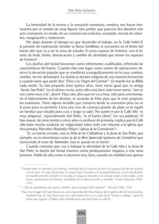 Pilar Pérez Camarero



     La intensidad de la escena y la sensación numinosa, emotiva, me hacen inte-
resarme por el sentido de estas figuras (dos peleles que parecen dos abuelos) este
acto crematorio en medio de un contexto tan ecléctico, inusitado, mezcla de subur-
bio, marginación y tradiciones.
     Me alojo durante el tiempo en que desarrollo el trabajo, en la Calle Isabel II,
la pensión de explotación familiar se llama Santillana, se encuentra en el límite del
barrio alto que va a ser la zona de estudio. Es pues espacio de frontera, con el in-
terés de linde, límite, demarcación y cambio de identidad que tienen los espacios
de frontera5.
     Los dueños del hostal funcionan como informantes cualificados, refiriendo las
características del barrio. Cuando elijo este lugar como centro de operaciones ob-
servo la devoción popular que se manifiesta iconográficamente en la casa, cuadros,
cartelas, no me defraudará. La dueña se declara religiosa de una manera humanista
y cuando tiene que pedir dice “Dios y la Virgen del Carmen”6. El marido lee la Biblia
cada noche. Su hija pequeña tiene quince años, tiene novio igual que su amiga
“desde San Pedro” (es el último novio, entre ellos está bien visto tener novio, “sino te
ven como muy cría”, dicen). Hace dos años que no va a misa, sólo para ceremonias,
en el fallecimiento de los abuelos; se acuerda de Dios para que le sean propicios
los exámenes. Tiene alguna medalla que conserva desde la comunión pero no se
la pone para no perderla. Lleva una cruz de caravaca grande de plata, se la regaló
un familiar que estudió para cura y luego se salió. No suelen ir por la Calle Alta “es
muy peligrosa”, especialmente San Pedro, “es el barrio chino” (en sus palabras). El
hijo mayor, de unos treinta y cinco años es profesor de primaria, explica que la Calle
Alta tiene mucha tradición en religiosidad sobre todo con relación a la iglesia que
frecuentaba Marcelino Menéndez Pelayo ( Iglesia de la Consolación7).
     “Es un barrio cerrado, está la Peña de los Callealteros y la fiesta de San Pedro, por
ejemplo, no es interclasista como la de la Bien Aparecida (patrona de Cantabria) que
transciende al resto de Santander, ésta se queda en el barrio”.
     Cuando comento que voy a trabajar la identidad de la Calle Alta y la fiesta de
San Pedro, la dueña del hostal muestra cierta predisposición negativa a esta zona
próxima. Habla de ella como si estuviera muy lejos, cuando en realidad está apenas


5
    “límite entre lo interno y lo externo, símbolo de la comunicación y la separación de un mundo
        con el otro. En esta dicotomía, la seguridad, el poder y la tranquilidad van con lo de dentro;
        el mundo extraño y hostil, lo inculto, el espacio desierto y lo salvaje están al otro lado, al de
        fuera, pertenecen al exterior, al ámbito de lo desconocido y temible” (Lisón Tolosana 1997,
        143).
6
    “-�No te amontones de nuevo, Andrés, por la Virgen del Carmen�”. (Pereda 1991, 310)
7
    Hay una imagen de San Pancracio a la izquierda del Altar Mayor de la Iglesia de la Consolación,
       también hay un San Pancracio en cada domicilio y en cada local “salud y trabajo”, pero lo
       tiene que regalar o haber sido robado para que funcione su efecto.



                                                  396
 