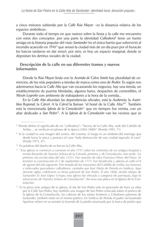 La fiesta de San Pedro en la Calle Alta de Santander: identidad local, devoción popular...



a cinco minutos subiendo por la Calle Rúa Mayor –es la distancia relativa de los
espacios simbólicos-.
     Durante todo el tiempo en que rastreo sobre la fiesta y la calle me encuentro
con estos dos conceptos: por una parte la identidad Callealtera8 tiene un fuerte
arraigo en la historia popular del viejo Santander (es el único barrio que sobrevivió al
incendio acaecido en 19419 que arrasó la ciudad más de un día pues por el huracán
los barcos tardaron en dar aviso), por otro, es hoy un espacio marginal, donde se
depositan los detritus sociales de la ciudad.

  Descripción de la calle en sus diferentes tramos y nuevos
informantes

     Donde la Rúa Mayor linda con la Avenida de Calvo Sotelo hay pluralidad de co-
mercios, de los más populares a tiendas de marca como uno de Rodier. Es según nos
adentramos hacia la Calle Alta que van escaseando los negocios, hay una tienda, un
establecimiento de puertas blindadas, algunos bares, despachos de comestibles, el
Mesón Logroño con ambiente de trabajadores a la hora de la comida...
     En la Calle Alta abundan las dependencias oficiales, está la Audiencia, la Asam-
blea Regional, la Cárcel. A la Cárcel la llaman “el hotel de la Calle Alta10”. También
está la mencionada Iglesia de la Consolación11 que en tiempos fue ermita, con un
altar dedicado a San Pedro12. A la Iglesia de la Consolación van los vecinos que se


8
     Pereda define el significado de ser “callealtera”: “Vecina de la Calle Alta, sede del Cabildo de
        Arriba..., se verifican en planos de la época (1842-1880)” (Pereda 1991, 71)
9
     Si la ciudad es una imagen del centro, del cosmos, el fuego es un símbolo del enemigo que
         desde fuera la ataca y provoca el caos “toda destrucción de una ciudad equivale al caos”
         (Eliade 1973, 47).
10
     En palabras del dueño de un bar en la Calle Alta.
11
     “Esta iglesia se comenzó a construir el año 1757 sobre los cimientos de un antiguo hospital y
       ermita llamados de Nuestra Señora de la Calzada, primero, y de Consolación, más tarde. (La
       primera cita escrita data del año 1321). Fue maestro de obra Francisco Pérez del Hoyo. Se
       terminó su construcción el 3 de septiembre de 1773. Fue bendecida y abierta al culto el 8
       de agosto del año siguiente. Este templo de los mareantes del Cabildo de Arriba. Los famosos
       y esforzados pescadores callealteros, cantados por José María de Pereda en Sotileza. Aquí
       durante siglos, celebraron su fiesta patronal de San Pedro. El año 1868, siendo obispo de
       Santander D. José López Crespo, esta iglesia fue elevada a categoría de parroquia, bajo la
       advocación de Nuestra Señora de Consolación”. Así reza una placa en la Iglesia de la Con-
       solación.
12
     Es la pieza más antigua de la iglesia, el día de San Pedro sale en procesión de hace ya años
       por la Calle San Pedro; hay también una imagen de San Pedro colocada sobre el pórtico de
       la Iglesia de la Consolación, las cabezas de los santos Emeterio y Celedonio patronos de
       Santander, también están en el mismo pórtico. En Sotileza de Pereda el padre exclaustrado
       Apolinar refiere en su sermón la leyenda de la piedra atravesada por la barca de piedra que



                                                 397
 