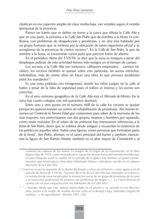 Pilar Pérez Camarero



clasifican en ese espectro amplio de clase media-baja, van vestidos según el vestido
atemporal de la provincia.
      Parece un barrio que se define en torno a la curva que dibuja la Calle Alta y
que en una parte, la próxima a la Calle San Pedro que da nombre a la fiesta, es con-
flictiva, con problemas de drogadicción y prostitutas, y en otra está habitado por
un grupo humano que se molesta por la ubicación de tanto organismo oficial y se
avergüenza de la presencia de ciertos vecinos13. En la Calle de San Pedro, la que da
nombre a la fiesta, se encuentran varios pubs que parecen bares de alterne.
      En el periódico Alerta del 3-VII-96, se dice que la zona es insegura a pesar del
despliegue policial, de esta actividad hemos sido testigos en el tiempo de campo.
      Los accesos a la Calle Alta son tortuosos, callejones empinados… camino ini-
ciático, los vecinos también se quejan sobre este particular, las aceras estrechas,
resbaladizas, más de veinte años sin hacer una obra, lo que provoca accidentes
entre los viandantes14.
      Es una zona poblada con inmigrantes, donde los niños juegan en la calle al
balón a pesar de la falta de seguridad pues el tráfico es intenso y las aceras son
estrechas.
      En el otro extremo geográfico de la Calle Alta está el Mercado de México. En la
zona hay cuatro colegios con mil quinientos alumnos.
      Entre uno y otro punto en el número 46B de la calle los vecinos se quejan
porque les quieren instalar un centro de rehabilitación de prostitutas. Ahí mismo te-
nemos un Centro de la Tercera Edad que visitaremos para saber de la memoria de los
más mayores, nos entrevistamos con dos grupos, mujeres y hombres por separado,
como están reunidos. En el relato de las primeras hay interesantes referencias a la
fiesta de San Pedro, dicen que se celebra desde antiguo y recuerdan la existencia de
los peleles en aquellos años “había unas figuras, como personas que formaban parte
de la fiesta”, San Pedro, afirman, es el santo principal del barrio y también mencio-
nan la figura de San Ramón Nonato, también en el altar mayor de Consolación y al


       contenía las cabezas de los santos. La imagen de la Virgen de la Consolación, en el Altar
       Mayor, data de 1939, como recuerdo de la salvación de este barrio del funesto incendio que
       un poco después asoló la ciudad. En la fachada de la iglesia hay también un panel conme-
       morativo que homenajea a Marcelino Menéndez Pelayo, callealtero, nacido en el número
       diecisiete de la Calle Alta.
13
     Como se ve por la respuesta de la dueña del hostal a cómo sea el barrio y como aparece en el
       artículo de Alerta de 3-VII-96: “Vecinos del nº46 de la Calle Alta han mostrado su rechazo a
       la instalación de unos locales para la reinserción social de un grupo de prostitutas de la zona
       y la formación profesional de jóvenes con problemas de drogas (...). La Cárcel Provincial
       cuenta con escasas simpatías entre los habitantes de la Calle Alta”.
14
     “... Muergo, desde que éste, apenas matriculado en el gremio y ya rayando en los dieciséis
        años, perdió a su madre, de resultas de una caída en la Rampa Larga, subiendo cargada de
        sardinas... y de aguardiente”. (Pereda 1991, 220)



                                                 398
 
