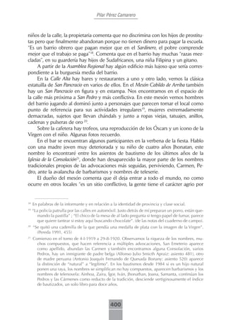 Pilar Pérez Camarero



niños de la calle, la propietaria comenta que no discrimina con los hijos de prostitu-
tas pero que finalmente abandonan porque no tienen dinero para pagar la escuela.
“Es un barrio obrero que pagan mejor que en el Sardinero, el pobre comprende
mejor que el trabajo se paga”18. Comenta que en el barrio hay muchas “razas mez-
cladas”, en su guardería hay hijos de Sudafricanos, una niña Filipina y un gitano.
      A partir de la Asamblea Regional hay algún edificio más lujoso que sería corres-
pondiente a la burguesía media del barrio.
      En la Calle Alta hay bares y restaurantes a uno y otro lado, vemos la clásica
estatuilla de San Pancracio en varios de ellos. En el Mesón Cabildo de Arriba también
hay un San Pancracio en figura y en estampa. Nos encontramos en el espacio de
la calle más próxima a San Pedro y más conflictiva. En este mesón vemos hombres
del barrio jugando al dominó junto a personajes que parecen tomar el local como
punto de referencia para sus actividades irregulares19, mujeres extremadamente
demacradas, sujetos que llevan chándals y junto a ropas viejas, tatuajes, anillos,
cadenas y pulseras de oro 20.
      Sobre la cafetera hay trofeos, una reproducción de los Óscars y un icono de la
Virgen con el niño. Algunas fotos recuerdo.
      En el bar se encuentran algunos participantes en la verbena de la fiesta. Hablo
con una madre joven muy deteriorada y su niño de cuatro años Jhonatan, este
nombre lo encontraré entre los asientos de bautismo de los últimos años de la
Iglesia de la Consolación21, donde han desaparecido la mayor parte de los nombres
tradicionales propios de las advocaciones más seguidas, perviviendo, Carmen, Pe-
dro, ante la avalancha de barbarismos y nombres de teleserie.
      El dueño del mesón comenta que él deja entrar a todo el mundo, no como
ocurre en otros locales “es un sitio conflictivo, la gente tiene el carácter agrio por


18
     En palabras de la informante y en relación a la identidad de provincia y clase social.
19
     “La policía patrulla por las calles en automóvil. Justo detrás de mí preparan un porro, están que-
        mando la pastilla” ; “El chico de la mesa de al lado pregunta si tengo papel de fumar, parece
        que quiere tantear si estoy aquí buscando chocolate”. (de las notas del cuaderno de campo).
20
     “Se quitó una cadenilla de la que pendía una medalla de plata con la imagen de la Virgen”.
       (Pereda 1991, 455)
21
     Comienzo en el tomo de 4-I-1919 a 29-8-1920. Observamos la riqueza de los nombres, mu-
       chos compuestos, que hacen referencia a múltiples advocaciones, San Emeterio aparece
       como apellido, abundan las Carmen y también encontramos alguna Consolación, varios
       Pedros, hay un inmigrante de padre belga (Alfonso Julio Smicth Apraiz: asiento 481), otro
       de madre peruana (Antonio Joaquín Fernando de Quesada Bonany: asiento 520) aparece
       la distinción de “natural” a “legítimo”. En los bautismos desde 1984 si es un hijo natural
       ponen una raya, los nombres se simplifican no hay compuestos, aparecen barbarismos y los
       nombres de telenovela: Ainhoa, Zaira, Ígor, Iván, Jhonathan, Joana, Samanta, continúan los
       Pedros y las Cármenes como reducto de la tradición, desciende vertiginosamente el índice
       de bautizados, un solo libro para doce años.



                                                 400
 