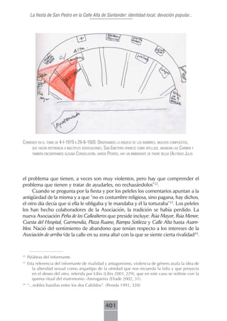 La fiesta de San Pedro en la Calle Alta de Santander: identidad local, devoción popular...




comienzo en el tomo de 4-i-1919 A 29-8-1920. obserVAmos lA riquezA de los nombres, muchos compuestos,
     que hAcen referenciA A múltiples AdVocAciones, sAn emeterio ApArece como Apellido, AbundAn lAs cArmen y
     tAmbién encontrAmos AlgunA consolAción, VArios pedros, hAy un inmigrAnte de pAdre belgA (Alfonso julio




el problema que tienen, a veces son muy violentos, pero hay que comprender el
problema que tienen y tratar de ayudarles, no rechazándolos”22.
     Cuando se pregunta por la fiesta y por los peleles los comentarios apuntan a la
antigüedad de la misma y a que “no es costumbre religiosa, sino pagana, hay dichos,
el otro día decía que si ella le obligaba y le mandaba y él la torturaba”23. Los peleles
los han hecho colaboradores de la Asociación, la tradición se había perdido. La
nueva Asociación Peña de los Callealteros que preside incluye: Rúa Mayor, Rúa Menor,
Cuesta del Hospital, Garmendia, Plaza Ruano, Rampa Sotileza y Calle Alta hasta Asam-
blea. Nació del sentimiento de abandono que tenían respecto a los intereses de la
Asociación de arriba (de la calle en su zona alta) con la que se siente cierta rivalidad24.



22
     Palabras del informante.
23
     Esta referencia del informante de rivalidad y antagonismo, violencia de género avala la idea de
        la alteridad sexual como arquetipo de la otredad que nos recuerda la falta y que proyecta
        en el deseo del otro, referida por Libis (Libis 2001, 229), que en este caso se redime con la
        quema ritual del matrimonio –hierogamia (Eliade 2002, 31).
24
     “...nobles batallas entre los dos Cabildos”. (Pereda 1991, 320)



                                                    401
 