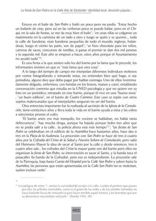 La fiesta de San Pedro en la Calle Alta de Santander: identidad local, devoción popular...



     Estuvo en el baile de San Pedro y bailó un poco pero no podía. “Estoy hecho
un bailarín de cine, pero así en las verbenas poco se puede bailar, pero en el Chi-
qui, en la sala de fiestas, se me da muy bien el baile”; “en unas sillas se colgaron un
matrimonio en la carretera de un lado a otro y luego se quitó y se quemó..., toda
la calle de banderas, eran banderas pequeñas de todo el mundo, inglesas, holan-
desas, luego el viento las parte, son de papel”; “se hizo chocolate para los niños,
carreras de sacos, concursos de tortillas, si ganas el premio te dan dos mil pesetas
y la segunda mil. Este año se empezó a hacer, estos años porque el Ayuntamiento
no ayudó nada”26.
     Es una fiesta a la que asisten solo los del barrio por la fama que le precede, los
informantes insisten en que es “más fama que otra cosa”.
     A lo largo del tiempo de campo me interpelan diferentes individuos molestos
por verme fotografiando y tomando notas, no entienden bien qué hago, si soy
periodista, alguno dice que debo pagar por hablar conmigo. Uno de ellos (extrema-
damente delgado, enfermizo, con heridas en los brazos, manos y cara), entablando
conversación comenta que estudia en la UNED psicología y que no quiere ver su
foto en un periódico, retratado en este barrio, porque él vive en una “buena zona”
, “un buen edificio”, en el barrio de Cuatro Caminos. Este caso se repite con otros
sujetos malencarados que al interpelarles aseguran no ser del barrio.
     Otra entrevista importante fue la realizada al sacristán de la Iglesia de la Consola-
ción, tiene veinticinco años y lleva toda la vida en el barrio ayuda a misa y las cobra
a setecientas pesetas el culto.
     “El barrio antes era más tranquilo, los vecinos se hablaban, no había tanta
delincuencia”; “hay mucha droga, aunque ha bajado porque hubo tres años que
no se podía salir a la calle... la policía ahora está más tiempo”27; “las fiestas de San
Pedro se celebraban en el edificio de la Asamblea hace bastantes años, hace dos o
tres en la Plaza de la Audiencia. La procesión con San Pedro se hace de tres ó cuatro
años por la Cofradía del Cristo de la Salud y Nuestra Señora de Consolación, pero salió
del Hermano Mayor la idea de sacar al Santo por la calle y desde entonces, tres ó
cuatro años sale... los cofrades del Cristo la mayor parte son del barrio pero ellos no
organizan la fiesta de San Pedro, su intervención es sacar al Santo, y la banda toca el
pasacalles (la banda de la Cofradía), pero eso es independiente. La procesión sale
de la Parroquia, baja hasta Cuesta del Hospital por la Calle San Pedro y suben hasta la
Asamblea, las personas que están aposentadas en la Calle San Pedro no se molestan,
suelen incluso verlo”.

26

27
     Los peligros de antes: “...tenían la curiosidad de arrojar a la calle, o sobre el primero que pasara
       por ella, las piltrafas inservibles, como si el goteo de las redes y de los vestidos húmedos no
       fuera bastante lluvia de inmundicia para hacer temible aquel tránsito a los terrestres que por
       su desventura necesitaban utilizarle”. (Pereda 1991, 99)



                                                  403
 