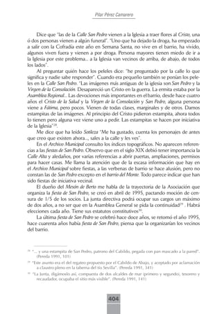 Pilar Pérez Camarero



     Dice que “las de la Calle San Pedro vienen a la Iglesia a traer flores al Cristo, una
ó dos personas vienen a algún funeral”. “Uno que ha dejado la droga, ha empezado
a salir con la Cofradía este año en Semana Santa, no vive en el barrio, ha vivido,
algunos viven fuera y vienen a por droga. Persona mayores tienen miedo de ir a
la Iglesia por este problema... a la Iglesia van vecinos de arriba, de abajo, de todos
los lados”.
     Al preguntar quién hace los peleles dice: “he preguntado por la calle lo que
significa y nadie sabe responder”. Cuando era pequeño también se ponían los pele-
les en la Calle San Pedro. “Las imágenes más antiguas de la iglesia son San Pedro y la
Virgen de la Consolación. Desapareció un Cristo en la guerra. La ermita estaba por la
Asamblea Regional... Las devociones más importantes en el barrio, desde hace cuatro
años el Cristo de la Salud y la Virgen de la Consolación y San Pedro, alguna persona
viene a Fátima, pero pocos. Vienen de todas clases, marginales y de otros. Damos
estampitas de las imágenes. Al principio del Cristo pidieron estampita, ahora todos
lo tienen pero alguna vez viene uno a pedir. Las estampitas se hacen por iniciativa
de la Iglesia”28.
     Me dice que ha leído Sotileza “Me ha gustado, cuenta los personajes de antes
que creo que existen ahora..., sales a la calle y les ves”.
     En el Archivo Municipal consulto los índices topográficos. No aparecen referen-
cias a las fiestas de San Pedro. Observo que en el siglo XIX debió tener importancia la
Calle Alta y aledaños, por varias referencias a abrir puertas, ampliaciones, permisos
para hacer casas. Me llama la atención que de la escasa información que hay en
el Archivo Municipal sobre fiestas, a las verbenas de barrio se hace alusión, pero no
constan las de San Pedro excepto en el barrio del Monte. Todo parece indicar que han
sido fiestas de iniciativa vecinal.
     El dueño del Mesón de Berto me habla de la trayectoria de la Asociación que
organiza la fiesta de San Pedro, se creó en abril de 1995, pactando moción de cen-
sura de 1/5 de los socios. La junta directiva podrá ocupar sus cargos un máximo
de dos años, a no ser que en la Asamblea General se pida la continuidad29 . Habrá
elecciones cada año. Tiene sus estatutos constitutivos30.
     La última fiesta de San Pedro se celebró hace doce años, se retomó el año 1995,
hace cuarenta años había fiesta de San Pedro, piensa que la organizarían los vecinos
del barrio.



28
     “... y una estampita de San Pedro, patrono del Cabildo, pegada con pan mascado a la pared”.
        (Pereda 1991, 101)
29
     “Este asunto era el del regateo propuesto por el Cabildo de Abajo, y aceptado por aclamación
       a claustro pleno en la taberna del tío Sevilla”. (Pereda 1991, 341)
30
     “La Junta, digámoslo así, compuesta de dos alcaldes de mar (primero y segundo), tesorero y
       recaudador, ocupaba el sitio más visible”. (Pereda 1991, 141)



                                              404
 