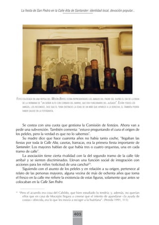 La fiesta de San Pedro en la Calle Alta de Santander: identidad local, devoción popular...




foto colocAdA en unA repisA del mesón berto, están representAdos los Amigos del pAdre del dueño el díA de lA bodA
     de lA hermAnA de “un señor Alto con corbAtA del bArrio, que erA funcionArio del juzgAdo”. están todos los
     Amigos, los reconoce, dice que él teníA entonces lA edAd de un niño que ApArece A lA derechA, él tAmbién podríA
     hAber sAlido en lA fotogrAfíA.




     Se costea con una cuota que gestiona la Comisión de festejos. Ahora van a
pedir una subvención. También comenta: “estuvo preguntando el cura el origen de
los peleles, pero la verdad es que no lo sabemos”.
     Su madre dice que hace cuarenta años no había tanto coche, “llegaban las
fiestas por toda la Calle Alta, casetas, barracas, era la primera fiesta importante de
Santander. Los mayores hablan de que había tres o cuatro orquestas, una en cada
tramo de calle”.
     La asociación tiene cierta rivalidad con la del segundo tramo de la calle (de
arriba) y se sienten discriminados. Llevan una función social de integración con
acciones para los niños (solicitud de una cancha)31.
     Siguiendo con el asunto de los peleles y en relación a su origen, pertenece al
relato de las personas mayores, alguna vecina de más de ochenta años que toma
el fresco en la calle me refiere la existencia de estas figuras, solamente que antes se
colocaban en la Calle San Pedro.

31
     “Pero el acuerdo era cosa del Cabildo, que bien estudiado lo tendría; y, además, no querían
       ellos que en casa de Mocejón llegara a creerse que el intento de apandarse <la ayuda de
       costas> ofrecida, era lo que les movía a recoger a la huérfana”. (Pereda 1991, 113)



                                                      405
 
