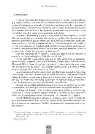 Pilar Pérez Camarero



     Conclusiones

     El mismo núcleo familiar de la pensión, conforma un medio fronterizo idóneo
que explica y conecta con la visión de Santander como ciudad global. Del macro-
cosmos al microcosmos, andando, de informante en informante. La referencia a la
devoción familiar como herencia en relación con los cultos del pueblo, la dificultad
para traspasar esta tradición a las siguientes generaciones fue desde este centro
entendida y se podría utilizar como paradigma del estudio.
     La distancia tremenda que desde la calle Isabel II se vive respecto a la Calle
Alta, no comparable a la distancia real en metros, también fue aseverada por los
diferentes comentarios que los informantes del Cabildo de Arriba fueron aportando.
No se participa en sus fiestas, produce el miedo clásico de lo que es desconocido y
en este caso subrayado en la peligrosidad públicamente comentada, perteneciente
al sentido simbólico que Lisón Tolosana explica en el concepto de frontera como lo
perteneciente a “lo de fuera, lo exterior, lo negativo”.
     Subir por cualquiera de los accesos a la zona alta produce en el viandante la
sensación de cambiar de registro. Calle Alta- vía iniciática32.
     Pero la Calle Alta es una arteria larga que en cada tramo tiene sus particulari-
dades. Asamblea, antiguo Cuartel, Cárcel Provincial, Colegio, Iglesia de la Consolación,
Mercado de México. Es por ello que me vi acotando el espacio a estudiar y me quedé
con ese quesito rojo de acción- vida- también peligro, que es el Cabildo de Arriba,
antiguo callealtero de los “mareantes” de Pereda.
     La aproximación al barrio comenzó por ese deambular incansable, varios días
caminando y observando, los rincones, los olores, los sonidos. Era habitual al Mesón
Cabildo de Arriba y no comencé a dirigirme a sus fieles hasta que ya me conocían
de vista, y de hecho me comentaron cuando por fin hablé con ellos, que estaban a
punto de preguntarme qué hacía allí dibujando y escribiendo.
     Observé una identidad callealtera que pervive pese a los cambios de los tiem-
pos modernos, una de la que hablan los que la habitan y los que la recuerdan.
     La droga y el desalojo como problema sociocultural terrible y de fondo que
choca con el sabor de un barrio superviviente de la catástrofe de 1941, que ahora
lucha con un enemigo que trabaja más despacio y va minando poco a poco.
     Encontré la labor social de la Iglesia de la Consolación como centro reconciliador
de la asociación de vecinos del barrio alto y la del barrio bajo, como administrador
de provisiones a los necesitados. También como arquetipo, imagen de centro, mo-
delo celeste33.

32
     “El camino que lleva a un centro es un camino difícil (durohana) … el camino es arduo, está
       sembrado de peligros, porque, de hecho, es un rito del paso de lo profano a lo sagrado…”
       (Eliade 2002, 26)
33
     (Eliade 2002, 19).



                                              406
 