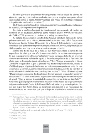 La fiesta de San Pedro en la Calle Alta de Santander: identidad local, devoción popular...



      El señor párroco se encontraba de campamento con los chicos del distrito, no
obstante y por los comentarios escuchados, uno puede imaginar una personalidad
que en algo remite al padre Apolinar34 cantado por Pereda en su Sotileza: entregado
a la población, moderador, entusiasta35 .
      El Archivo Municipal donde se podía encontrar referencias al barrio, incluso por
su ausencia, fue importante en la pesquisa.
      La visita al Archivo Parroquial fue fundamental para entender el cambio de
nombres en los bautizados, tomando como modelos el año 1919-1920 y los años
de 1984 a 1996, y con esto el cambio de la vida y las costumbres.
      Se trataba de encontrar el sentido de las fiestas de San Pedro, patrono del barrio,
primero centrando en la historia, observando los actores, tarea difícil. Fue puntual
la lectura de Pereda Sotileza. El Sacristán de la Iglesia de la Consolación ya me había
confesado que para él el tiempo no había pasado en la Calle Alta, los personajes de
Sotileza podían aun hoy verse vivos y caminando por el barrio.
      Sotileza me dio la clave de la fiesta de San Pedro que estaba a punto de con-
ceptualizar. Ya sabía que este año la nueva asociación de vecinos que comprende
lo que es propiamente el barrio “callealtero” había sufragado la fiesta; en el Ayun-
tamiento no encontré referencia alguna a financiación pública de la fiesta de San
Pedro, pero sí de otras fiestas de otros barrios. Y leo: “Porque se acercaba el día de
San Pedro, y urgía saber si, por la primera vez, desde tiempo inmemorial, dejaba el
Cabildo de pagar el gasto de las fiestas, así religiosas como profanas: misa de tres,
con música y sermón, y, entre otras menudencias de rúbrica, novillo de cuerda y el
tamborilero de la ciudad durante dos días y tres noches”36 . Y leo cómo era la junta:
“Digámoslo así, compuesta de dos alcaldes de mar (primero y segundo), tesorero y
recaudador”37. Es decir el esquema organizativo del viejo organismo era semejante
al actual, “Que se gastara la cantidad de costumbre en las fiestas de San Pedro”38 .
Una fiesta que surgió probablemente en relación con las fiestas de fuego del verano
(algunas ancianas del Centro de la Tercera Edad confundían la quema de peleles “no,
no, eso es por San Juan”). Fiesta de trasgresión con relación a las mascaradas, las
fiestas de locos, los carnavales, que por su lugar en el calendario se relacionan con


34
     “ Padre Apolinar: Figura sacada directamente de la realidad. Apolinar Santos nació en Vitoria,
        en 1800. Fue dominico en el convento de Ajo, luego, y a causa de la Desamortización de
        Mendizábal, permaneció veinticinco años sin destino fijo, hasta que se le vinculó, en 1860,
        al servicio parroquial de Santander. Murió el dos de mayo de 1871. Su extraordinaria caridad
        y labor de asistencia a los pobres, ensalzada por Pereda, consta en varios documentos de la
        época”. En nota al pie (Pereda 1991, 67)
35
     “...al padre Apolinar se le encomienda en los dos Cabildos”. (Pereda 1991, 123)
36
     (Pereda 1991, 140).
37
     (Pereda 1991, 141).
38
     (Pereda 1991, 144).



                                                407
 