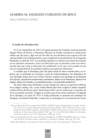 ALMERIA AL SAGRADO CORAZON DE JESUS
Pedro MARTÍNEZ GÓMEZ




     A modo de introducción

      El 13 de septiembre de 1923 el Capitán general de Cataluña, teniente general
Miguel Primo de Rivera y Orbaneja, Marqués de Estella, encabezó la sublevación
militar que dio paso a algo más de seis años de una dictadura que supuso el fin del
sistema político de la Restauración y que condicionó la proclamación de la Segunda
República en abril de 1931. La sociedad española no mostró una actitud de rechazo
en los primeros momentos, hacia un Directorio que se presentó como una letra a
noventa días que venía a solucionar los problemas en los que vivía sumido el país
ante la incapacidad de los partidos políticos para generar soluciones1.
      A medida que la Dictadura pasó del plazo inicial de letra a noventa días a un ré-
gimen que se prolongó en el tiempo y trató de institucionalizarse, fue dotándose de
una ideología propia. José Luis Gómez Navarro sintetiza esta ideología en la búsqueda
de la eficacia, autoritarismo fundamental, nacionalismo, defensa de la Monarquía, defensa de la
religión, defensa de la familia y la propiedad privada, y un pretendido apoliticismo2.
      De entre todos estos elementos, en este estudio nos vamos a ocupar de la defensa
de la religión católica. Tal y como señala Shlomo Ben-Amí, la Iglesia Católica española
recibió a Primo de Rivera como “homo missus a Deo”3 por lo mucho que se esperaba de
él en un periodo convulso. Téngase en cuenta, que en los meses anteriores a la llegada
de la dictadura, en junio de 1923 se había producido el asesinato del arzobispo de
Zaragoza, el cardenal Soldevilla, a manos de un anarquista en un momento de temor

1
    Para un desarrollo de la conspiración TUSELL GOMEZ, Javier, Radiografía de un golpe de Esta-
       do: el ascenso al poder del general Primo de Rivera, Madrid, 1987. Sobre las causas y reac-
       ciones de la sociedad española, GONZALEZ CALBET, María Teresa, La dictadura de Primo
       de Rivera. El Directorio militar, Madrid, 1987, pp: 19-116; y BEN-AMI, Shlomo, La dictadura
       de Primo de Rivera 1923-1930, Barcelona, 1984, pp: 25-66
2
    Para una profundización de estos elementos ideológicos, GOMEZ NAVARRO, José Luis, El régi-
       men de Primo de Rivera. Reyes, dictaduras y dictadores, Madrid, 1991, pp: 322-329
3
    BEN-AMI, Shlomo, La dictadura de Primo de Rivera 1923-1930, Barcelona, 1984, pp: 65




                                                39
 