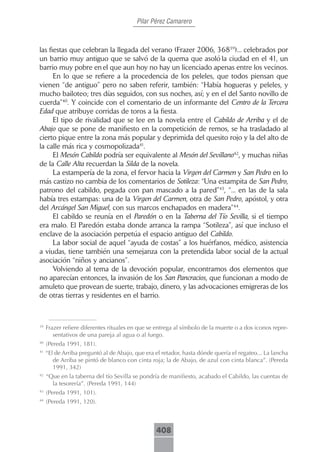 Pilar Pérez Camarero



las fiestas que celebran la llegada del verano (Frazer 2006, 36839)... celebrados por
un barrio muy antiguo que se salvó de la quema que asoló la ciudad en el 41, un
barrio muy pobre en el que aun hoy no hay un licenciado apenas entre los vecinos.
      En lo que se refiere a la procedencia de los peleles, que todos piensan que
vienen “de antiguo” pero no saben referir, también: “Había hogueras y peleles, y
mucho bailoteo; tres días seguidos, con sus noches, así; y en el del Santo novillo de
cuerda”40. Y coincide con el comentario de un informante del Centro de la Tercera
Edad que atribuye corridas de toros a la fiesta.
      El tipo de rivalidad que se lee en la novela entre el Cabildo de Arriba y el de
Abajo que se pone de manifiesto en la competición de remos, se ha trasladado al
cierto pique entre la zona más popular y deprimida del quesito rojo y la del alto de
la calle más rica y cosmopolizada41.
      El Mesón Cabildo podría ser equivalente al Mesón del Sevillano42, y muchas niñas
de la Calle Alta recuerdan la Silda de la novela.
      La estampería de la zona, el fervor hacia la Virgen del Carmen y San Pedro en lo
más castizo no cambia de los comentarios de Sotileza: “Una estampita de San Pedro,
patrono del cabildo, pegada con pan mascado a la pared”43, “... en las de la sala
había tres estampas: una de la Virgen del Carmen, otra de San Pedro, apóstol, y otra
del Arcángel San Miguel, con sus marcos enchapados en madera”44.
      El cabildo se reunía en el Paredón o en la Taberna del Tío Sevilla, si el tiempo
era malo. El Paredón estaba donde arranca la rampa “Sotileza”, así que incluso el
enclave de la asociación perpetúa el espacio antiguo del Cabildo.
      La labor social de aquel “ayuda de costas” a los huérfanos, médico, asistencia
a viudas, tiene también una semejanza con la pretendida labor social de la actual
asociación “niños y ancianos”.
      Volviendo al tema de la devoción popular, encontramos dos elementos que
no aparecían entonces, la invasión de los San Pancracios, que funcionan a modo de
amuleto que provean de suerte, trabajo, dinero, y las advocaciones emigreras de los
de otras tierras y residentes en el barrio.



39
     Frazer refiere diferentes rituales en que se entrega al símbolo de la muerte o a dos iconos repre-
        sentativos de una pareja al agua o al fuego.
40
     (Pereda 1991, 181).
41
     “El de Arriba preguntó al de Abajo, que era el retador, hasta dónde quería el regateo... La lancha
        de Arriba se pintó de blanco con cinta roja; la de Abajo, de azul con cinta blanca”. (Pereda
        1991, 342)
42
     “Que en la taberna del tío Sevilla se pondría de manifiesto, acabado el Cabildo, las cuentas de
       la tesorería”. (Pereda 1991, 144)
43
     (Pereda 1991, 101).
44
     (Pereda 1991, 120).



                                                 408
 