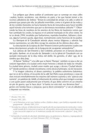 La fiesta de San Pedro en la Calle Alta de Santander: identidad local, devoción popular...



     Los peligros que ahora asaltan al caminante que se sumerge en estas calles
–asaltos, hurtos, accidentes- son distintos en parte a los que hacían temer a los
vecinos callealteros de Sotileza: “Tenían la curiosidad de arrojar a la calle, o sobre el
primero que pasara por ella, las piltrafas inservibles, como si el goteo de las redes y
de los vestidos húmedos no fuera bastante lluvia de inmundicia para hacer temible
aquel tránsito a los terrestres que por su desventura necesitaban utilizarle”45. Obser-
vando las listas de nombres de los asientos de los libros de bautismos vemos que
han cambiado los credos, la riqueza en el santoral manejada en los años veinte, no
se ve desde 1984, invadidos por barbarismos, repetidos Jonathan, Adrianes y Jessi-
cas, alguna Carmen queda, algún José, normalmente como herencia de los padres.
     La Parroquia de la Consolación atiende ahora menos feligreses y además hay
menos nacimientos, un sólo libro recoge los asientos de los últimos doce años.
     La descripción de la esposa de Don Venancio Liencres perfectamente cuadra con
tantas descripciones actuales de la burguesía de escaparate santanderina46 .
     Las cabezas de San Emeterio y San Celedonio, presentes en el famoso discurso
del padre Apolinar, en el escudo de Santander y en la Iglesia de Consolación son un
ejemplo interesante de la idea mítica del doble, los gemelos, el alter- ego, de la
sombra que diría Jung.
     Al llamar “Sotileza”47 a la calle que se llamó “Rampa”, también se pasa a dar un
carácter legendario a la ciudad como mujer honesta y dotada de todas las virtudes.
La ciudad tiene género, ciudad como madre que acoge y devora. Ciudad laberin-
to48 donde perderse y donde encontrarse, como decía al principio, vía de iniciación.
     Y la imagen colectiva, el deseo cosmético, la palabra eufemismo balsámico,
que no se dé la ofensa, el recuerdo de la calle San Pedro cuyas prostitutas y casas de
citas evocan entrañablemente los mayores del número cuarenta y seis “parecía una
romería”, en palabras de Adolfo, el informante de setenta años que inmigró a europa
y con quién paseé asiduamente por el barrio; él que debe convivir en un entorno
en pie de guerra, que le hace decir “el barrio no está mal, nos llevamos bien”…,
gentes con heridas físicas y psíquicas, que se dicen extranjeros49 y van al callealtero
a deponer sus miserias.


45
     (Pereda 1991, 99).
46
     (Pereda 1991, 201).
47
     “...así la llamamos ya en casa: Sotileza arriba y Sotileza abajo, y por Sotileza responde ella tan
        guapamente”. (Pereda 1991, 213)
48
     “En todas las culturas, el laberinto tiene el significado de una representación intrincada y confu-
       sa del mundo de la consciencia matriarcal; sólo pueden atravesarlo quienes están dispuestos
       a una iniciación especial en el misterioso mundo del inconsciente colectivo” (Jung 1997,
       123).
49
     Incluyendo el sentido de alteridad, identidad ajena, no pertenencia, distancia, impregnadas de
        significados negativos, ver Lisón Tolosana 1997, 55-104 págs.



                                                  409
 