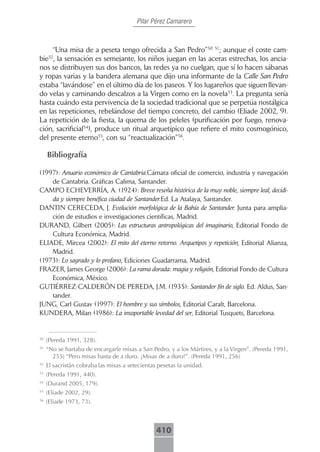 Pilar Pérez Camarero



     “Una misa de a peseta tengo ofrecida a San Pedro”50 51; aunque el coste cam-
bie , la sensación es semejante, los niños juegan en las aceras estrechas, los ancia-
      52

nos se distribuyen sus dos bancos, las redes ya no cuelgan, que sí lo hacen sábanas
y ropas varias y la bandera alemana que dijo una informante de la Calle San Pedro
estaba “lavándose” en el último día de los paseos. Y los lugareños que siguen llevan-
do velas y caminando descalzos a la Virgen como en la novela53. La pregunta sería
hasta cuándo esta pervivencia de la sociedad tradicional que se perpetúa nostálgica
en las repeticiones, rebelándose del tiempo concreto, del cambio (Eliade 2002, 9).
La repetición de la fiesta, la quema de los peleles (purificación por fuego, renova-
ción, sacrificial54), produce un ritual arquetípico que refiere el mito cosmogónico,
del presente eterno55, con su “reactualización”56.

     Bibliografía

(1997): Anuario económico de Cantabria.Cámara oficial de comercio, industria y navegación
    de Cantabria. Gráficas Calima, Santander.
CAMPO ECHEVERRÍA, A. (1924): Breve reseña histórica de la muy noble, siempre leal, decidi-
    da y siempre benéfica ciudad de Santander.Ed. La Atalaya, Santander.
DANTIN CERECEDA, J. Evolución morfológica de la Bahía de Santander. Junta para amplia-
    ción de estudios e investigaciones científicas, Madrid.
DURAND, Gilbert (2005): Las estructuras antropológicas del imaginario, Editorial Fondo de
    Cultura Económica, Madrid.
ELIADE, Mircea (2002): El mito del eterno retorno. Arquetipos y repetición, Editorial Alianza,
    Madrid.
(1973): Lo sagrado y lo profano, Ediciones Guadarrama, Madrid.
FRAZER, James George (2006): La rama dorada: magia y religión, Editorial Fondo de Cultura
    Económica, México.
GUTIÉRREZ-CALDERÓN DE PEREDA, J.M. (1935): Santander fín de siglo. Ed. Aldus, San-
    tander.
JUNG, Carl Gustav (1997): El hombre y sus símbolos, Editorial Caralt, Barcelona.
KUNDERA, Milan (1986): La insoportable levedad del ser, Editorial Tusquets, Barcelona.


50
     (Pereda 1991, 328).
51
     “No se hartaba de encargarle misas a San Pedro, y a los Mártires, y a la Virgen”. (Pereda 1991,
       255) “Pero misas hasta de a duro. �Misas de a duro�”. (Pereda 1991, 256)
52
     El sacristán cobraba las misas a setecientas pesetas la unidad.
53
     (Pereda 1991, 440).
54
     (Durand 2005, 179).
55
     (Eliade 2002, 29).
56
     (Eliade 1973, 73).



                                                 410
 