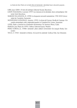 La fiesta de San Pedro en la Calle Alta de Santander: identidad local, devoción popular...

LIBIS, Jean (2001): El mito del andrógin, Editorial Siruela, Barcelona.
LISÓN TOLOSANA, Carmelo (1997) Las máscaras de la identidad, claves antropológicas. Edi-
    torial Ariel, Barcelona.
MARURI VILLANUEVA, R. (1990) La burguesía mercantil santanderina 1700-1850. Univer-
    sidad de Cantabría, Santander.
MONTESINO GONZÁLEZ, Antonio. (1992): La fiesta del Carmen. Revilla de Camargo. (Un
    estudio antropológico sobre religiosidad popular en Cantabria).Ed. Límite, Santander.
(1990): Poder y carnaval en el Santander decimonónico. Ed. Jiménez Mena, Cádiz.
PEREDA, Jose María de (1991): Sotileza, Editorial Espasa, Madrid.
PÉREZ SOROA, J.L. (1988): Santander: plano callejero nomenclator. Ed. Joaquín Bedia, San-
    tander.
TOCA, S. (1941): Santander en llamas: Así ocurrió la catástrofe. Gráficas Fide, San Sebastián.




                                            411
 