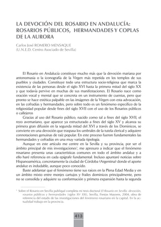 LA DEVOCIÓN DEL ROSARIO EN ANDALUCÍA:
ROSARIOS PÚBLICOS, HERMANDADES Y COPLAS
DE LA AURORA
Carlos José ROMERO MENSAQUE
(U.N.E.D. Centro Asociado de Sevilla)




     El Rosario en Andalucía constituye mucho más que la devoción mariana por
antonomasia o la iconografía de la Virgen más repetida en los templos de sus
pueblos y ciudades. Constituye todo una estructura socio-religiosa que marca la
existencia de las personas desde el siglo XVI hasta la primera mitad del siglo XX
y que todavía pervive en muchas de sus manifestaciones. El Rosario nace como
oración vocal y mental que se concreta en un instrumento de cuentas, pero que
pronto se hace estética palpable en las imágenes de la Virgen con esta advocación,
en las cofradías y hermandades, pero sobre todo es un fenómeno específico de la
religiosidad popular desde fines del siglo XVII con el uso de los Rosarios públicos
o callejeros
     Gracias al uso del Rosario público, nacido como tal a fines del siglo XVII, el
rezo avemariano, que aparece ya estructurado a fines del siglo XV y alcanza su
primera gran difusión en la segunda mitad del XVI a través de los Dominicos, se
convierte en una devoción que traspasa los umbrales de la tutela clerical y adquiere
connotaciones genuinas de raíz popular. En este proceso fueron fundamentales las
hermandades y cofradías en una muy variada tipología.
     Aunque en este artículo me centre en la Sevilla y su provincia, por ser el
ámbito principal de mis investigaciones1, me apresuro a indicar que el fenómeno
rosariano presenta unas características comunes en todo el ámbito andaluz y a
ello haré referencia en cada epígrafe fundamental. Incluso apuntaré noticias sobre
Hispanoamérica, concretamente la ciudad de Córdoba (Argentina) donde el aporte
andaluz es indudable, aunque poco conocido.
     Baste adelantar que el fenómeno tiene sus raíces en la Plena Edad Media y en
un ámbito mixto entre monjes cartujos y frailes dominicos principalmente, pero
no se consolida y adquiere su conformación y primera expansión hasta la segunda

1
    Sobre el Rosario en Sevilla publiqué completa mi tesis doctoral El Rosario en Sevilla: devoción,
       rosarios públicos y hermandades (siglos XV- XXI), Sevilla, Fiestas Mayores, 2004, obra de
       referencia del estado de las investigaciones del fenómeno rosariano en la capital. En la ac-
       tualidad trabajo en la provincia.



                                                413
 