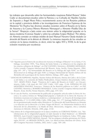 La devoción del Rosario en andalucía: rosarios públicos, hermandades y coplas de la aurora



los trabajos que desarrolla sobre las hermandades rosarianas Rafael Retana4. Sobre
Cádiz se documentan estudios sobre la Patrona y su Cofradía de Hipólito Sancho
de Sopranis y Ángel Mozo Polo y recientemente acerca de los Rosarios públicos
en la capital y provincia debido a las investigaciones de Francisco Espinosa de los
Monteros.5 En Huelva hay diversos estudios recientes sobre el Rosario en la Sierra
de Aracena y la Cuenca Minera (Romero Mensaque) y Almonte (Padilla Díaz de
la Serna).6. Respecto a Jaén existe una síntesis sobre la religiosidad popular en la
época moderna (Coronas Tejada) y sobre las cofradías (López Molina).7 Por último,
en Almería constato un trabajo inédito de José Manuel Navarro Ojeda titulado La
devoción del Rosario en la diócesis de Almería. La inmensa mayoría de los estudios se
centran en la época moderna, es decir, entre los siglos XVI y XVIII, la de la gran
eclosión rosariana por excelencia




4
    Cfr “Apuntes para la historia de una devoción mariana en Málaga: el Rosario” en La Saeta, nº 24,
        Málaga, noviembre 1999., “Fray Alonso de Santo Tomás y su influencia en los orígenes de
        los rosarios callejeros de Málaga”, en PAZ CASTAÑO, Herminio y ROMERO MENSAQUE,
        Carlos (coords) Congreso Internacional del Rosario. Actas, Sevilla, Fiestas Mayores, 2004,
        págs 391- 397 y “las hermandades del Rosario en la Málaga del siglo XVIII”, en Historia
        devocional en la Málaga del siglo XVIII. La Antigua Hermandad de Nuestra Señora de los
        Remedios de la parroquia de los Santos Mártires, Málaga, 2007, págs. 19-41.
5
    SANCHO DE SOPRANIS, Hipólito, Nuestra Señora del Rosario, Patrona de Cádiz y de la Carre-
      ra de Indias y su convento de Padres Predicadores. Ensayo histórico documentado, Cádiz,
      1927. MOZO POLO, Ángel, “Presencia de V siglos del Rosario en Cádiz”, en Cincuen-
      tenario, Cádiz, 4 de mayo de 1947-1997, Cádiz, 1997, págs. 15-46. ESPINOSA DE LOS
      MONTEROS SÁNCHEZ, Francisco, “Historia de los Rosarios públicos en Cádiz”, en PAZ
      CASTAÑO, Herminio y ROMERO MENSAQUE, Carlos (coords) Congreso Internacional del
      Rosario. Actas, Sevilla, Fiestas Mayores, 2004, págs. 419- 424.
6
    En el caso de Huelva, recientemente he publicado un pequeño artículo sobre la Sierra de Ara-
       cena y la cuenca minera en “Religiosidad popular y tradición en la Sierra de Aracena: el
       fenómeno rosariano en la época moderna y contemporánea”, en Anuario de Investigaciones
       Hespérides, nº 13-14 (2005-2006), Cádiz, 2006, págs. 161- 177. Santiago Padilla ha realiza-
       do un pormenorizado estudio sobre Almonte en “La devoción del Santo Rosario en Almonte
       y su relación con la devoción a la Stma. Virgen del Rocío”, en Testimonios históricos de la
       devoción de los almonteños a la Madre de Dios. Devociones, imágenes, ritos y cofradías
       marianas en Almonte, Almonte, 2006, págs. 25-82.
7
    Hay síntesis de la religiosidad popular en la época moderna en CORONAS TEJADA, Luis, “Ma-
       nifestaciones de la religiosidad popular en Jaén durante la Edad Moderna”, en ARANDA
       DONCEL, Juan (Coord) Congreso de Religiosidad Popular en Andalucía, Cabra, 1994, págs.
       141- 150 o bien LÓPEZ MOLINA, Manuel, “De las antiguas cofradías giennenses de Gloria:
       siglos XVI-XX”, en ARANDA DONCEL, Juan, Las Advocaciones Marianas de Gloria. Actas
       del I Congreso Nacional, Córdoba, 2002, tomo 1, págs. 189- 200.



                                                415
 