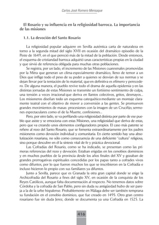 Carlos José Romero Mensaque



  El Rosario y su influencia en la religiosidad barroca. La importancia
de las misiones

  1.1. La devoción del Santo Rosario

      La religiosidad popular adquiere en Sevilla auténtica carta de naturaleza en
torno a la segunda mitad del siglo XVII en ocasión del dramático episodio de la
Peste de 1649, en el que pereció más de la mitad de la población. Desde entonces,
el esquema de cristiandad barroca adquirió unas características propias en la ciudad
y que sirvió de referencia obligada para muchas otras poblaciones.
      Se registra, por un lado, el incremento de las Misiones cuaresmales promovidas
por la Mitra que generan un clima especialmente dramático, lleno de temor a un
Dios que inflige todo el peso de su poder a quienes se desvían de sus normas y se
dejan llevar por la tentación de lo material, que en definitiva es efímero y perecede-
ro. De alguna manera, el pueblo revive todo el drama de aquella epidemia y en las
distintas jornadas de estas Misiones se transmite un fortísimo sentimiento de culpa,
una tensión a veces irracional que deriva en llantos colectivos, gritos, desmayos...
Los misioneros diseñan todo un esquema catequético mediante un montaje clara-
mente teatral con el objetivo de mover a conversión a las gentes. Se promueven
grandes movimientos de masas: procesiones con la imagen de un Crucifijo, sermo-
nes espectaculares como el de la Muerte, confesiones...
      Pero, por otro lado, se va perfilando una religiosidad distinta por parte de ese pue-
blo que asiste y se emociona con estas Misiones, una religiosidad que deriva de estas,
pero que va creando unos elementos configuradores propios. El caso más patente se
refiere al rezo del Santo Rosario, que se fomenta extraordinariamente por los padres
misioneros como devoción individual y comunitaria. En cierto sentido hay una abso-
lutización rosariana, no sólo como consecuencia de una deficiente “cultura” religiosa,
sino porque descubre en él la síntesis vital de fe y práctica devocional.
      Las Cofradías del Rosario, como se ha indicado, se presentan como las pri-
meras referencias del rezo y devoción. Estaban erigidas en los cenobios dominicos
y en muchos pueblos de la provincia desde los años finales del XV y gozaban de
grandes prerrogativas espirituales concedidas por los papas tanto a cofrades vivos
como difuntos, por lo que fueron muchos los que se inscribieron en la Cofradía e
incluso hicieron lo propio con sus familiares ya difuntos.
      Junto a Sevilla, parece que es Granada la otra gran capital donde se erige la
Archicofradía del Rosario a fines del siglo XV, en ocasión de la conquista de los
Reyes Católicos, aunque falta documentación al respecto. No tenemos datos sobre
Córdoba y la cofradía de San Pablo, pero sin duda su antigüedad hubo de ser pare-
ja a la de la urbe hispalense. Probablemente en Málaga debe ser también temprana
su fundación en el cenobio dominico, que fue creado en 1495. Otro gran centro
rosariano fue sin duda Jerez, donde se documenta ya una Cofradía en 1525. La



                                          416
 
