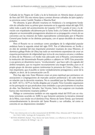 La devoción del Rosario en andalucía: rosarios públicos, hermandades y coplas de la aurora



Cofradía de los Negros de Cádiz y la de la Instinción en Almería datan al parecer
de fines del XVI. De esta misma época constan diversas cofradías de Jaén capital y
su provincia como Cambil, Noalejo o Mancha Real
     No obstante, la gran difusión rosariana en Andalucía y la consiguiente funda-
ción de cofradías tiene su primer gran momento en la segunda mitad del siglo XVI,
sobre todo a partir del acontecimiento de Lepanto (1571) cuando el rezo y la de-
voción son respaldados oficialmente por la Santa Sede y la Orden de Predicadores
adquiere un incontestable protagonismo absoluto en su propagación a través de sus
conventos con las misiones de frailes especialmente comisionados por el Maestro
General para fundar en las distintas parroquias, con el apoyo decidido de muchos
prelados.
     Pero el Rosario no se constituye como paradigma de la religiosidad popular
andaluza hasta la segunda mitad del siglo XVII. Tras el fallecimiento en Sevilla y
en olor de santidad del más importante promotor rosariano de estas Misiones, el
dominico gallego Pedro de Ulloa, hay todo un movimiento espontáneo de crear un
esquema permanente de religiosidad que reviva de una manera cercana y cotidiana
el clima de las Misiones y el medio más adecuado será el Rosario, concretamente
la institución del denominado Rosario público o callejero en 1690. Esta procesión
o uso genera un dinamismo nuevo, “revolucionario”, que hace salir a lo sagrado del
ámbito templario, que no requiere necesariamente una imagen bendita, pues es el
propio grupo de devotos quienes testimonian la presencia de Cristo y María y, lo
más importante, que el pueblo se siente verdaderamente protagonista y actor de la
religión, es decir, de la comunicación con Él.
     Pero hay algo más. Estas Misiones crean un poso espiritual que permanece en
asociaciones o congregaciones de marcado carácter penitencial y de culto interno
en relación con la devoción rosariana. No es casualidad que las Misiones jesuíticas
de 1669, 1672 y 1679 en Sevilla dirigidas por el padre Tirso González organizaran
en las parroquias en que predicaban estas entidades y que precisamente en muchas
de ellas: San Bartolomé, Salvador, San Vicente, Santa Ana surgieran con inusitada
fuerza este movimiento rosariano público.8
     Málaga se conmociona también en esta segunda mitad del XVII con un viru-
lento terremoto ocurrido en 1680, lo que fomentó asimismo la iniciativa misional
de la Mitra, cuyo titular era el dominico Fray Alonso de Santo Tomás, que fomentó
extraordinariamente la devoción del Santo Rosario y sus cofradías, tal como se
concreta en sus disposiciones sinodales.9


88
    Vid. más información en la obra monumental de REYERO, Elías: Misiones del P. Tirso Gonzá-
       lez (1665-1686). Santiago de Compostela, 1913.
9
    RETANA ROJANO, Rafael, “Fray Alonso de Santo Tomás y su influencia en los orígenes de los
       rosarios callejeros de Málaga”, op. cit.



                                             417
 