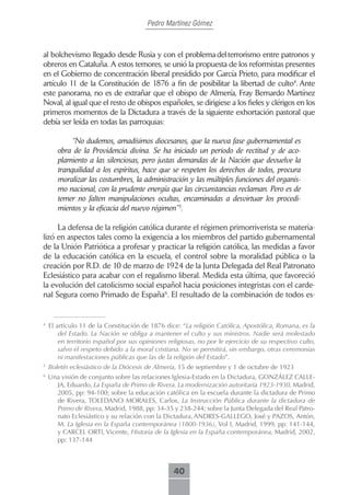 Pedro Martínez Gómez



al bolchevismo llegado desde Rusia y con el problema del terrorismo entre patronos y
obreros en Cataluña. A estos temores, se unió la propuesta de los reformistas presentes
en el Gobierno de concentración liberal presidido por García Prieto, para modificar el
artículo 11 de la Constitución de 1876 a fin de posibilitar la libertad de culto4. Ante
este panorama, no es de extrañar que el obispo de Almería, Fray Bernardo Martínez
Noval, al igual que el resto de obispos españoles, se dirigiese a los fieles y clérigos en los
primeros momentos de la Dictadura a través de la siguiente exhortación pastoral que
debía ser leída en todas las parroquias:

            “No dudemos, amadísimos diocesanos, que la nueva fase gubernamental es
       obra de la Providencia divina. Se ha iniciado un periodo de rectitud y de aco-
       plamiento a las silenciosas, pero justas demandas de la Nación que devuelve la
       tranquilidad a los espíritus, hace que se respeten los derechos de todos, procura
       moralizar las costumbres, la administración y las múltiples funciones del organis-
       mo nacional, con la prudente energía que las circunstancias reclaman. Pero es de
       temer no falten manipulaciones ocultas, encaminadas a desvirtuar los procedi-
       mientos y la eficacia del nuevo régimen”5.

     La defensa de la religión católica durante el régimen primorriverista se materia-
lizó en aspectos tales como la exigencia a los miembros del partido gubernamental
de la Unión Patriótica a profesar y practicar la religión católica, las medidas a favor
de la educación católica en la escuela, el control sobre la moralidad pública o la
creación por R.D. de 10 de marzo de 1924 de la Junta Delegada del Real Patronato
Eclesiástico para acabar con el regalismo liberal. Medida esta última, que favoreció
la evolución del catolicismo social español hacia posiciones integristas con el carde-
nal Segura como Primado de España6. El resultado de la combinación de todos es-


4
    El artículo 11 de la Constitución de 1876 dice: “La religión Católica, Apostólica, Romana, es la
        del Estado. La Nación se obliga a mantener el culto y sus ministros. Nadie será molestado
        en territorio español por sus opiniones religiosas, no por le ejercicio de su respectivo culto,
        salvo el respeto debido a la moral cristiana. No se permitirá, sin embargo, otras ceremonias
        ni manifestaciones públicas que las de la religión del Estado”.
5
    Boletín eclesiástico de la Diócesis de Almería, 15 de septiembre y 1 de octubre de 1923
6
    Una visión de conjunto sobre las relaciones Iglesia-Estado en la Dictadura, GONZÁLEZ CALLE-
      JA, Eduardo, La España de Primo de Rivera. La modernización autoritaria 1923-1930, Madrid,
      2005, pp: 94-100; sobre la educación católica en la escuela durante la dictadura de Primo
      de Rivera, TOLEDANO MORALES, Carlos, La Instrucción Pública durante la dictadura de
      Primo de Rivera, Madrid, 1988, pp: 34-35 y 238-244; sobre la Junta Delegada del Real Patro-
      nato Eclesiástico y su relación con la Dictadura, ANDRES-GALLEGO, José y PAZOS, Antón,
      M. La Iglesia en la España contemporánea (1800-1936), Vol I, Madrid, 1999, pp: 141-144,
      y CARCEL ORTI, Vicente, Historia de la Iglesia en la España contemporánea, Madrid, 2002,
      pp: 137-144



                                                  40
 