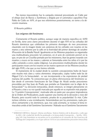 Carlos José Romero Mensaque



    No menos trascendente fue la campaña misional preconizada en Cádiz por
el obispo José de Barcia y Zambrana y dirigida por el carismático capuchino Fray
Pablo de Cádiz en 1691, al que nos referiremos posteriormente, en torno a la de-
voción rosariana.

     El.Rosario.público

       Los orígenes del fenómeno

     Ciertamente el Rosario público, aunque surge de manera específica en 1690
en Sevilla, tiene unos claros precedentes durante el siglo XVI en las cofradías del
Rosario dominicas que celebraban los primeros domingos de mes procesiones
claustrales con la imagen titular con asistencia de los cofrades con rosarios en las
manos y otra solemne por la calle en la festividad del primer domingo de octubre
(Procesión de la Batalla Naval). Igualmente en las Misiones populares se organizaba
una multitudinaria procesión (al comienzo, en el acto de contrición previo) en la
que, en pos de un Crucifijo portado por los misioneros, iban las gentes rezando con
rosarios y cruces en las manos y además se fomentaba entre los niños el ir por las
calles cantando a coros coplas religiosas. Las procesiones multitudinarias donde los
participantes rezan con los rosarios en las manos aparecen en las Misiones jesuíticas
del siglo XVII, a las que ya nos hemos referido
     El marianismo de la ciudad desde la cuestión concepcionista hubo de hacer
esto mucho más claro y varios elementos: simpecados, coplas (sobre todo las de
Miguel Cid a la Inmaculada)... se van incorporando a las expresiones de piedad
mariana del pueblo. Ya conocemos que en plena efervescencia del fenómeno sa-
lían desde el convento franciscano de San Diego de Alcalá sendas procesiones
precedidas por fray Juan de Prado que portaba un Estandarte con la efigie de la
Inmaculada10. La devoción inmaculista, desde entonces, se integró plenamente en
el Rosario y éste a su vez quedó marcado por aquella en su expresión más popular.
La “Cuestión Concepcionista”, motivada sólo en parte por una grave imprudencia
de la Orden de Predicadores, pudo suponer una merma de la devoción y rezo del
Rosario, pero ocurrió todo lo contrario, prueba de su popularidad. Es más. Cabe
incluso referirse a una revitalización, fomentándose por los promotores, nada pro-
clives ciertamente a los dominicos, que, tras cada avemaría, se recitase el lema in-
maculista unido al del Santísimo Sacramento “Alabado sea el Santísimo Sacramento


10
     SERRANO ORTEGA, Manuel, Glorias sevillanas. Noticia histórica de la devoción y culto que
       la MN y ML ciudad de Sevilla ha profesado a la Inmaculada Concepción…, Sevilla, 1893,
       pág 249. Este Estandarte se encuentra en la actualidad en el convento de San Francisco de
       Santiago de Compostela y es el que salió en 1616 en una solemnísima procesión inmaculista




                                              418
 