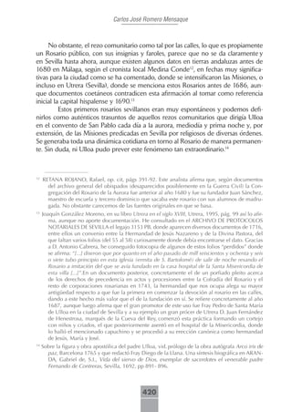Carlos José Romero Mensaque



     No obstante, el rezo comunitario como tal por las calles, lo que es propiamente
un Rosario público, con sus insignias y faroles, parece que no se da claramente y
en Sevilla hasta ahora, aunque existen algunos datos en tierras andaluzas antes de
1680 en Málaga, según el cronista local Medina Conde12, en fechas muy significa-
tivas para la ciudad como se ha comentado, donde se intensificaron las Misiones, o
incluso en Utrera (Sevilla), donde se menciona estos Rosarios antes de 1686, aun-
que documentos coetáneos contradicen esta afirmación al tomar como referencia
inicial la capital hispalense y 1690.13
          Estos primeros rosarios sevillanos eran muy espontáneos y podemos defi-
nirlos como auténticos trasuntos de aquellos rezos comunitarios que dirigía Ulloa
en el convento de San Pablo cada día a la aurora, mediodía y prima noche y, por
extensión, de las Misiones predicadas en Sevilla por religiosos de diversas órdenes.
Se generaba toda una dinámica cotidiana en torno al Rosario de manera permanen-
te. Sin duda, ni Ulloa pudo prever este fenómeno tan extraordinario.14



12
     RETANA ROJANO, Rafael, op. cit, págs 391-92. Este analista afirma que, según documentos
       del archivo general del obispados (desaparecidos posiblemente en la Guerra Civil) la Con-
       gregación del Rosario de la Aurora fue anterior al año 1680 y fue su fundador Juan Sánchez,
       maestro de escuela y tercero dominico que sacaba este rosario con sus alumnos de madru-
       gada. No obstante carecemos de las fuentes originales en que se basa.
13
     Joaquín González Moreno, en su libro Utrera en el siglo XVIII, Utrera, 1995, pág. 99 así lo afir-
        ma, aunque no aporte documentación. He consultado en el ARCHIVO DE PROTOCOLOS
        NOTARIALES DE SEVILLA el legajo 3153 PB, donde aparecen diversos documentos de 1716,
        entre ellos un convenio entre la Hermandad de Jesús Nazareno y de la Divina Pastora, del
        que faltan varios folios (del 55 al 58) curiosamente donde debía encontrarse el dato. Gracias
        a D. Antonio Cabrera, he conseguido fotocopia de algunos de estos folios “perdidos” donde
        se afirma: “[...] dixeron que por quanto en el año pasado de mill seiscientos y ochenta y seis
        o siete tubo principio en esta iglesia (ermita de S. Bartolomé) de salir de noche resando el
        Rosario a imitación del que se avía fundado en la casa hospital de la Santa Misericordia de
        esta villa [...]”.En un documento posterior, concretamente el de un porfiado pleito acerca
        de los derechos de precedencia en actos y procesiones entre la Cofradía del Rosario y el
        resto de corporaciones rosarianas en 1743, la hermandad que nos ocupa alega su mayor
        antigüedad respecto a que fue la primera en comenzar la devoción al rosario en las calles,
        dando a este hecho más valor que el de la fundación en sí. Se refiere concretamente al año
        1687, aunque luego afirma que el gran promotor de este uso fue Fray Pedro de Santa María
        de Ulloa en la ciudad de Sevilla y a su ejemplo un gran prócer de Utrera D. Juan Fernández
        de Henestrosa, marqués de la Cueva del Rey, comenzó esta práctica formando un cortejo
        con niños y criados, el que posteriormente asentó en el hospital de la Misericordia, donde
        lo halló el mencionado capuchino y se procedió a su erección canónica como hermandad
        de Jesús, María y José.
14
     Sobre la figura y obra apostólica del padre Ulloa, vid. prólogo de la obra autógrafa Arco iris de
       paz, Barcelona 1765 y que redactó Fray Diego de la Llana. Una síntesis biográfica en ARAN-
       DA, Gabriel de, S.I., Vida del siervo de Dios, exemplar de sacerdotes el venerable padre
       Fernando de Contreras, Sevilla, 1692, pp 891- 896.



                                                 420
 
