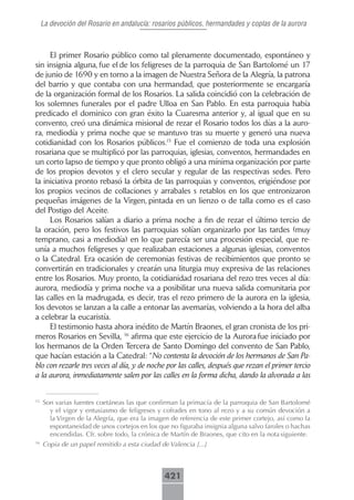 La devoción del Rosario en andalucía: rosarios públicos, hermandades y coplas de la aurora



     El primer Rosario público como tal plenamente documentado, espontáneo y
sin insignia alguna, fue el de los feligreses de la parroquia de San Bartolomé un 17
de junio de 1690 y en torno a la imagen de Nuestra Señora de la Alegría, la patrona
del barrio y que contaba con una hermandad, que posteriormente se encargaría
de la organización formal de los Rosarios. La salida coincidió con la celebración de
los solemnes funerales por el padre Ulloa en San Pablo. En esta parroquia había
predicado el dominico con gran éxito la Cuaresma anterior y, al igual que en su
convento, creó una dinámica misional de rezar el Rosario todos los días a la auro-
ra, mediodía y prima noche que se mantuvo tras su muerte y generó una nueva
cotidianidad con los Rosarios públicos.15 Fue el comienzo de toda una explosión
rosariana que se multiplicó por las parroquias, iglesias, conventos, hermandades en
un corto lapso de tiempo y que pronto obligó a una mínima organización por parte
de los propios devotos y el clero secular y regular de las respectivas sedes. Pero
la iniciativa pronto rebasó la órbita de las parroquias y conventos, erigiéndose por
los propios vecinos de collaciones y arrabales s retablos en los que entronizaron
pequeñas imágenes de la Virgen, pintada en un lienzo o de talla como es el caso
del Postigo del Aceite.
     Los Rosarios salían a diario a prima noche a fin de rezar el último tercio de
la oración, pero los festivos las parroquias solían organizarlo por las tardes (muy
temprano, casi a mediodía) en lo que parecía ser una procesión especial, que re-
unía a muchos feligreses y que realizaban estaciones a algunas iglesias, conventos
o la Catedral. Era ocasión de ceremonias festivas de recibimientos que pronto se
convertirán en tradicionales y crearán una liturgia muy expresiva de las relaciones
entre los Rosarios. Muy pronto, la cotidianidad rosariana del rezo tres veces al día:
aurora, mediodía y prima noche va a posibilitar una nueva salida comunitaria por
las calles en la madrugada, es decir, tras el rezo primero de la aurora en la iglesia,
los devotos se lanzan a la calle a entonar las avemarías, volviendo a la hora del alba
a celebrar la eucaristía.
     El testimonio hasta ahora inédito de Martín Braones, el gran cronista de los pri-
meros Rosarios en Sevilla, 16 afirma que este ejercicio de la Aurora fue iniciado por
los hermanos de la Orden Tercera de Santo Domingo del convento de San Pablo,
que hacían estación a la Catedral: “No contenta la devoción de los hermanos de San Pa-
blo con rezarle tres veces al día, y de noche por las calles, después que rezan el primer tercio
a la aurora, inmediatamente salen por las calles en la forma dicha, dando la alvorada a las


15
     Son varias fuentes coetáneas las que confirman la primacía de la parroquia de San Bartolomé
       y el vigor y entusiasmo de feligreses y cofrades en tono al rezo y a su común devoción a
       la Virgen de la Alegría, que era la imagen de referencia de este primer cortejo, así como la
       espontaneidad de unos cortejos en los que no figuraba insignia alguna salvo faroles o hachas
       encendidas. Cfr. sobre todo, la crónica de Martín de Braones, que cito en la nota siguiente.
16
     Copia de un papel remitido a esta ciudad de Valencia [...]



                                                421
 